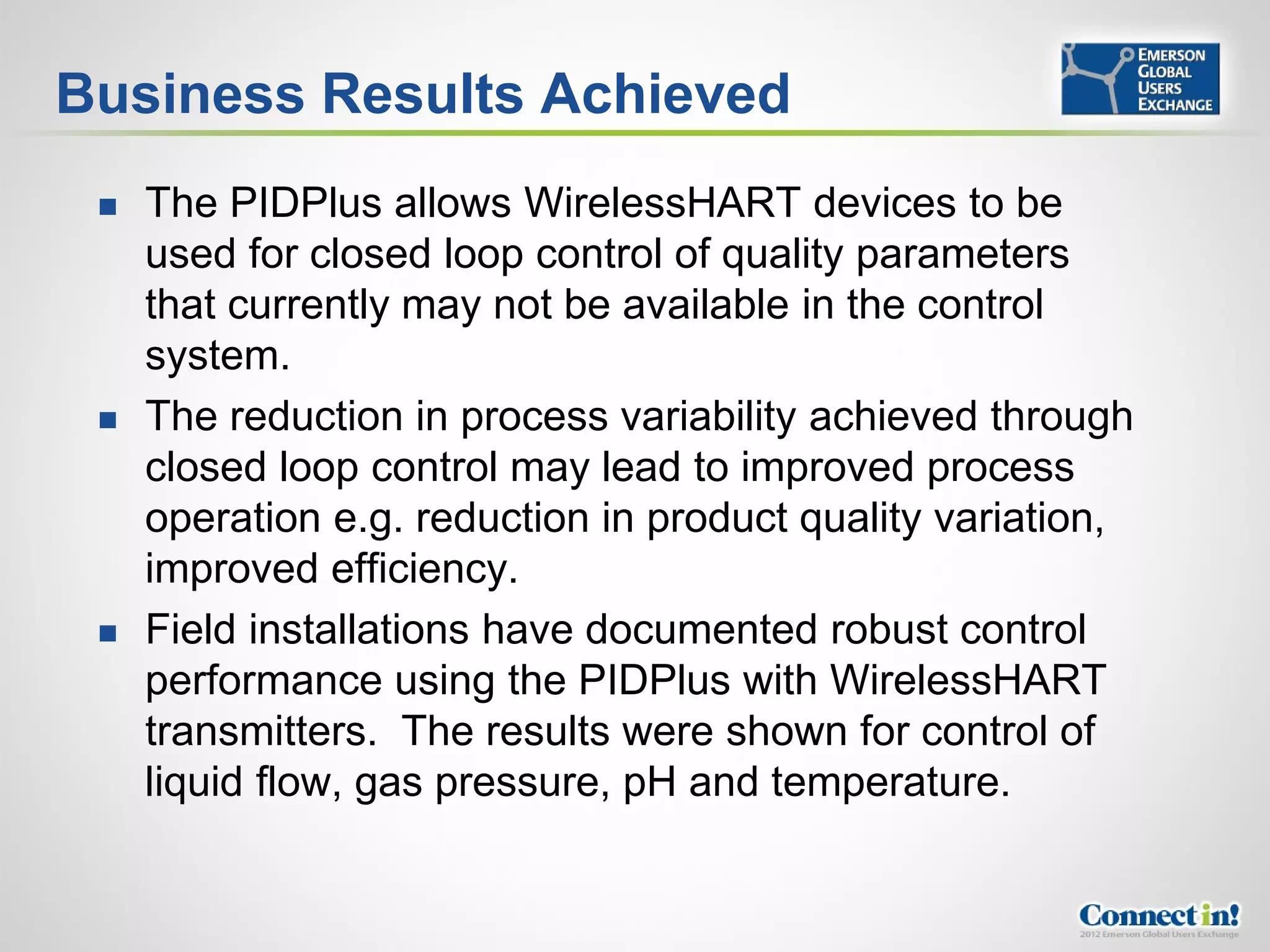 Business Results Achieved
    The PIDPlus allows WirelessHART devices to be
     used for closed loop control of quality parameters
     that currently may not be available in the control
     system.
    The reduction in process variability achieved through
     closed loop control may lead to improved process
     operation e.g. reduction in product quality variation,
     improved efficiency.
    Field installations have documented robust control
     performance using the PIDPlus with WirelessHART
     transmitters. The results were shown for control of
     liquid flow, gas pressure, pH and temperature.
 