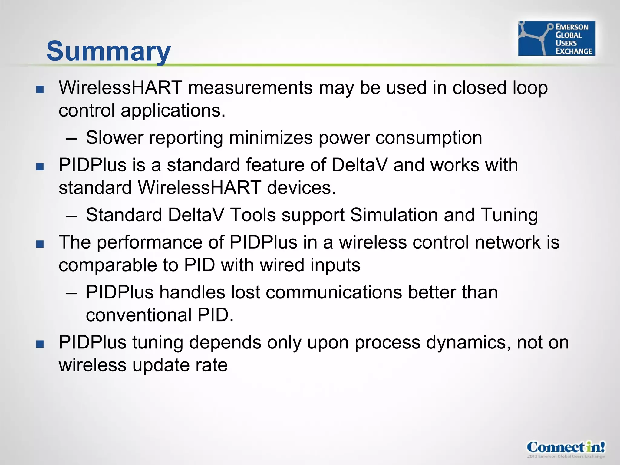 Summary
   WirelessHART measurements may be used in closed loop
    control applications.
     – Slower reporting minimizes power consumption
   PIDPlus is a standard feature of DeltaV and works with
    standard WirelessHART devices.
     – Standard DeltaV Tools support Simulation and Tuning
   The performance of PIDPlus in a wireless control network is
    comparable to PID with wired inputs
     – PIDPlus handles lost communications better than
       conventional PID.
   PIDPlus tuning depends only upon process dynamics, not on
    wireless update rate
 