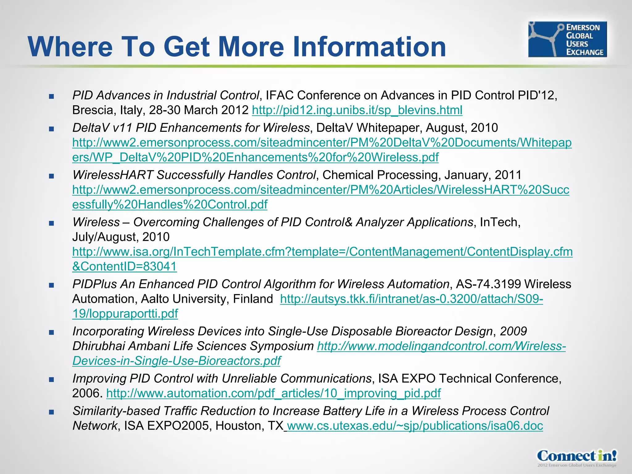 Where To Get More Information
    PID Advances in Industrial Control, IFAC Conference on Advances in PID Control PID'12,
     Brescia, Italy, 28-30 March 2012 http://pid12.ing.unibs.it/sp_blevins.html
    DeltaV v11 PID Enhancements for Wireless, DeltaV Whitepaper, August, 2010
     http://www2.emersonprocess.com/siteadmincenter/PM%20DeltaV%20Documents/Whitepap
     ers/WP_DeltaV%20PID%20Enhancements%20for%20Wireless.pdf
    WirelessHART Successfully Handles Control, Chemical Processing, January, 2011
     http://www2.emersonprocess.com/siteadmincenter/PM%20Articles/WirelessHART%20Succ
     essfully%20Handles%20Control.pdf
    Wireless – Overcoming Challenges of PID Control& Analyzer Applications, InTech,
     July/August, 2010
     http://www.isa.org/InTechTemplate.cfm?template=/ContentManagement/ContentDisplay.cfm
     &ContentID=83041
    PIDPlus An Enhanced PID Control Algorithm for Wireless Automation, AS-74.3199 Wireless
     Automation, Aalto University, Finland http://autsys.tkk.fi/intranet/as-0.3200/attach/S09-
     19/loppuraportti.pdf
    Incorporating Wireless Devices into Single-Use Disposable Bioreactor Design, 2009
     Dhirubhai Ambani Life Sciences Symposium http://www.modelingandcontrol.com/Wireless-
     Devices-in-Single-Use-Bioreactors.pdf
    Improving PID Control with Unreliable Communications, ISA EXPO Technical Conference,
     2006. http://www.automation.com/pdf_articles/10_improving_pid.pdf
    Similarity-based Traffic Reduction to Increase Battery Life in a Wireless Process Control
     Network, ISA EXPO2005, Houston, TX www.cs.utexas.edu/~sjp/publications/isa06.doc
 