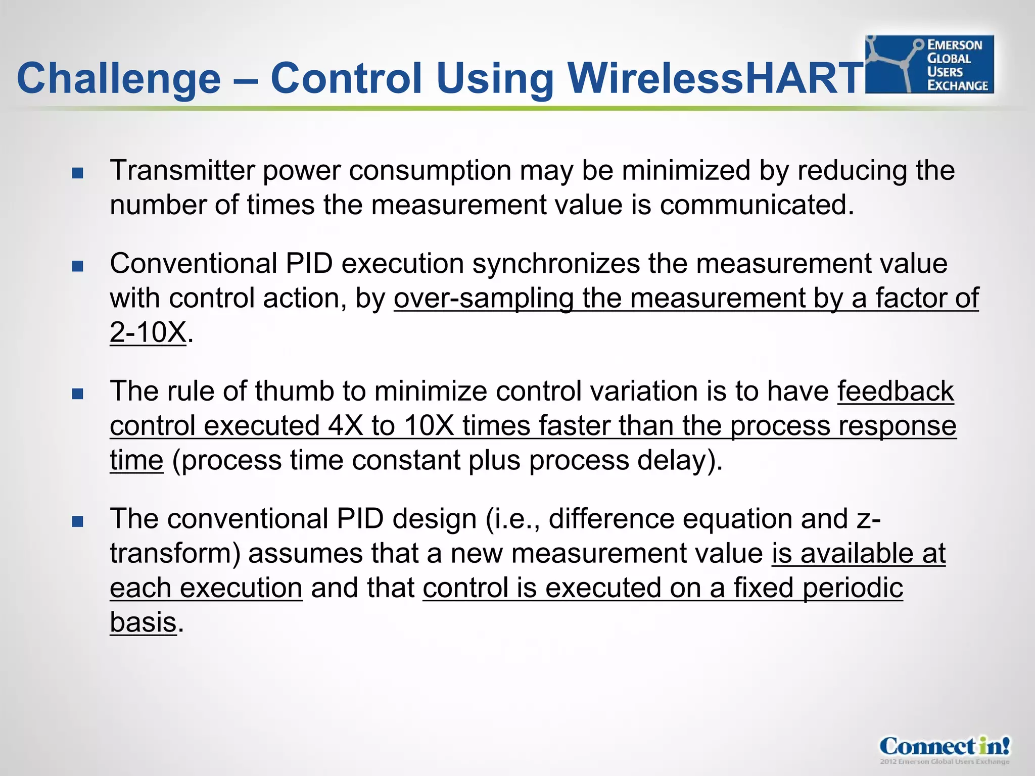 Challenge – Control Using WirelessHART

     Transmitter power consumption may be minimized by reducing the
      number of times the measurement value is communicated.

     Conventional PID execution synchronizes the measurement value
      with control action, by over-sampling the measurement by a factor of
      2-10X.

     The rule of thumb to minimize control variation is to have feedback
      control executed 4X to 10X times faster than the process response
      time (process time constant plus process delay).

     The conventional PID design (i.e., difference equation and z-
      transform) assumes that a new measurement value is available at
      each execution and that control is executed on a fixed periodic
      basis.
 