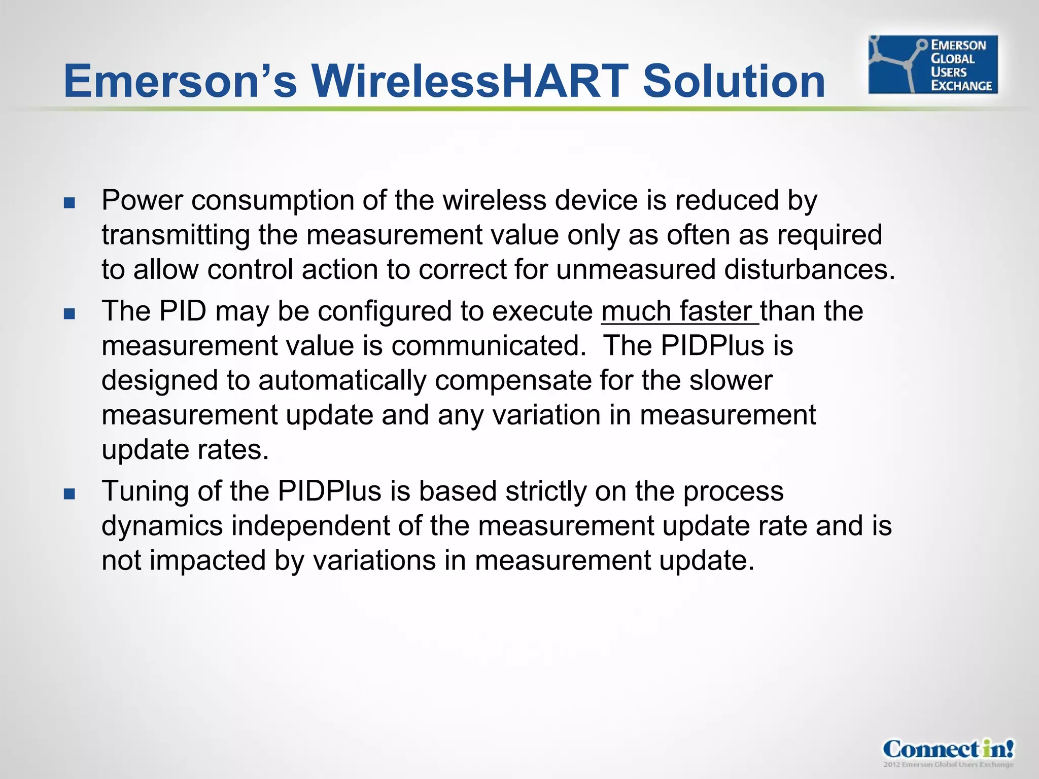 Emerson’s WirelessHART Solution

   Power consumption of the wireless device is reduced by
    transmitting the measurement value only as often as required
    to allow control action to correct for unmeasured disturbances.
   The PID may be configured to execute much faster than the
    measurement value is communicated. The PIDPlus is
    designed to automatically compensate for the slower
    measurement update and any variation in measurement
    update rates.
   Tuning of the PIDPlus is based strictly on the process
    dynamics independent of the measurement update rate and is
    not impacted by variations in measurement update.
 