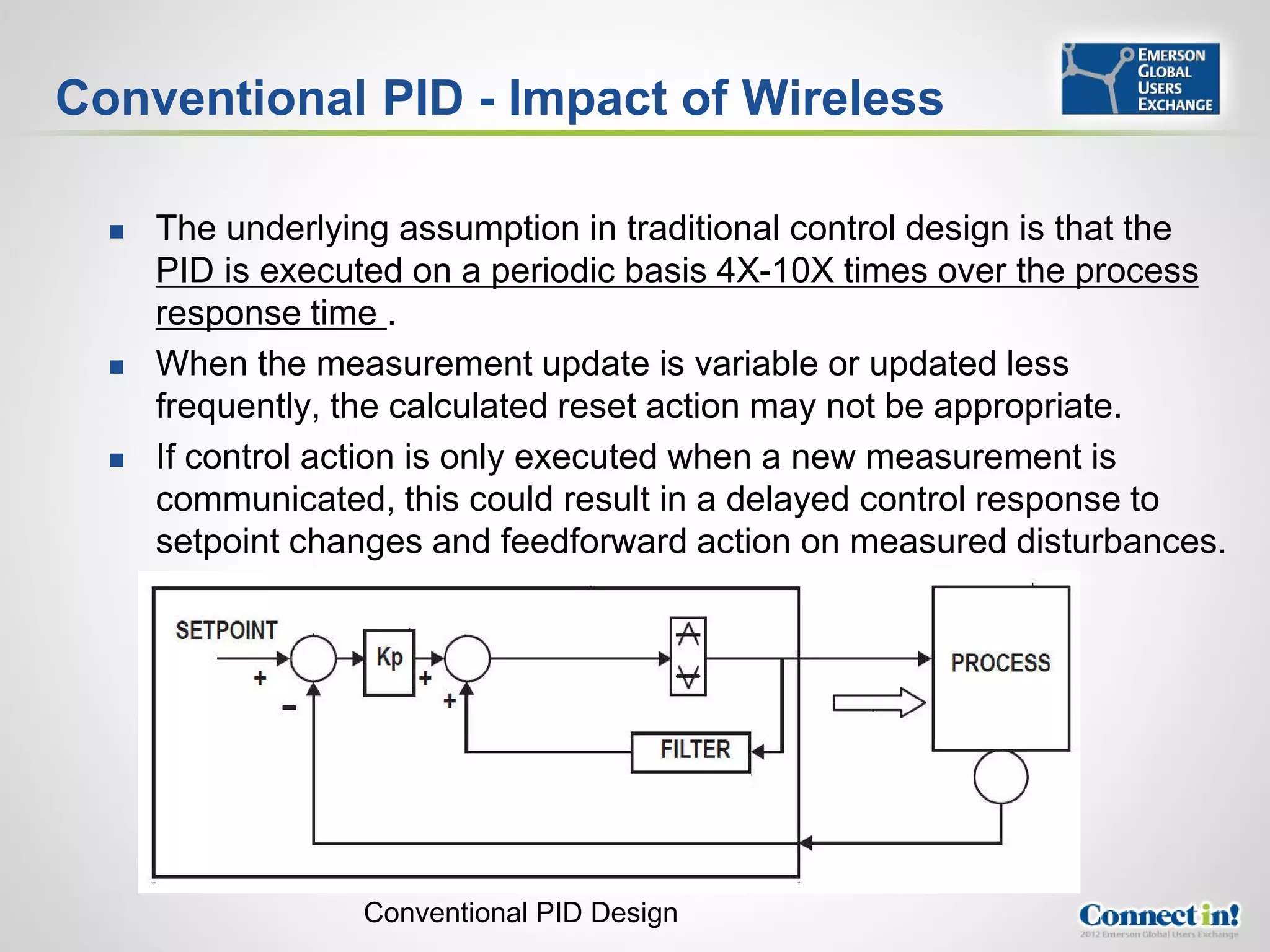 Conventional PID - Impact of Wireless

     The underlying assumption in traditional control design is that the
      PID is executed on a periodic basis 4X-10X times over the process
      response time .
     When the measurement update is variable or updated less
      frequently, the calculated reset action may not be appropriate.
     If control action is only executed when a new measurement is
      communicated, this could result in a delayed control response to
      setpoint changes and feedforward action on measured disturbances.




                   Conventional PID Design
 