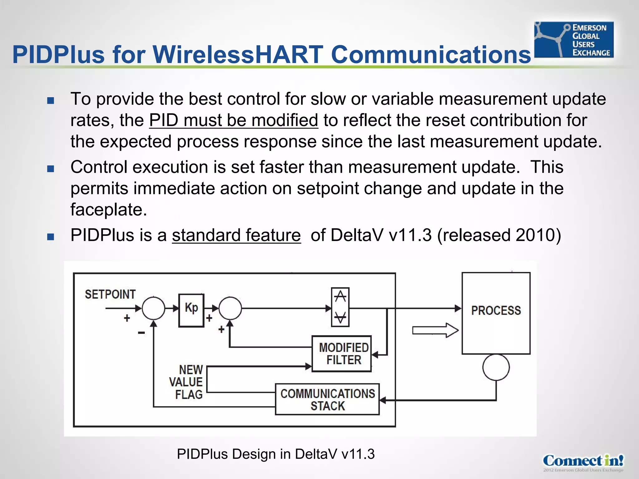PIDPlus for WirelessHART Communications
     To provide the best control for slow or variable measurement update
      rates, the PID must be modified to reflect the reset contribution for
      the expected process response since the last measurement update.
     Control execution is set faster than measurement update. This
      permits immediate action on setpoint change and update in the
      faceplate.
     PIDPlus is a standard feature of DeltaV v11.3 (released 2010)




                   PIDPlus Design in DeltaV v11.3
 