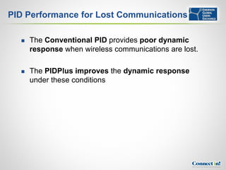PID Performance for Lost Communications

     The Conventional PID provides poor dynamic
      response when wireless communications are lost.

     The PIDPlus improves the dynamic response
      under these conditions
 