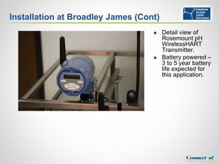 Installation at Broadley James (Cont)
                                       Detail view of
                                        Rosemount pH
                                        WirelessHART
                                        Transmitter.
                                       Battery powered –
                                        3 to 5 year battery
                                        life expected for
                                        this application.
 