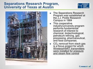 Separations Research Program,
University of Texas at Austin
                           The Separations Research
                            Program was established at
                            the J.J. Pickle Research
                            Campus in 1984
                           This cooperative
                            industry/university program
                            performs fundamental
                            research of interest to
                            chemical, biotechnological,
                            petroleum refining, gas
                            processing, pharmaceutical,
                            and food companies.
                           CO2 removal from stack gas
                            is a focus project for which
                            WirelessHART transmitters
                            were installed for pressure
                            and steam flow control
 