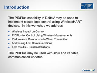 Introduction

 The PIDPlus capability in DeltaV may be used to
 implement closed loop control using WirelessHART
 devices. In this workshop we address
    Wireless Impact on Control
    PIDPlus for Control Using Wireless Measurements
    Performance Comparison to Wired Transmitter
    Addressing Lost Communications
    Test results – Field Installations

 The PIDPlus may be used with slow and variable
 communication updates
 