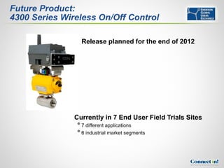Future Product:
4300 Series Wireless On/Off Control

                 Release planned for the end of 2012




               Currently in 7 End User Field Trials Sites
                7 different applications
                6 industrial market segments
 