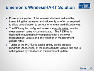 Emerson’s WirelessHART Solution

   Power consumption of the wireless device is reduced by
    transmitting the measurement value only as often as required
    to allow control action to correct for unmeasured disturbances.
   The PID may be configured to execute much faster than the
    measurement value is communicated. The PIDPlus is
    designed to automatically compensate for the slower
    measurement update and any variation in measurement
    update rates.
   Tuning of the PIDPlus is based strictly on the process
    dynamics independent of the measurement update rate and is
    not impacted by variations in measurement update.
 