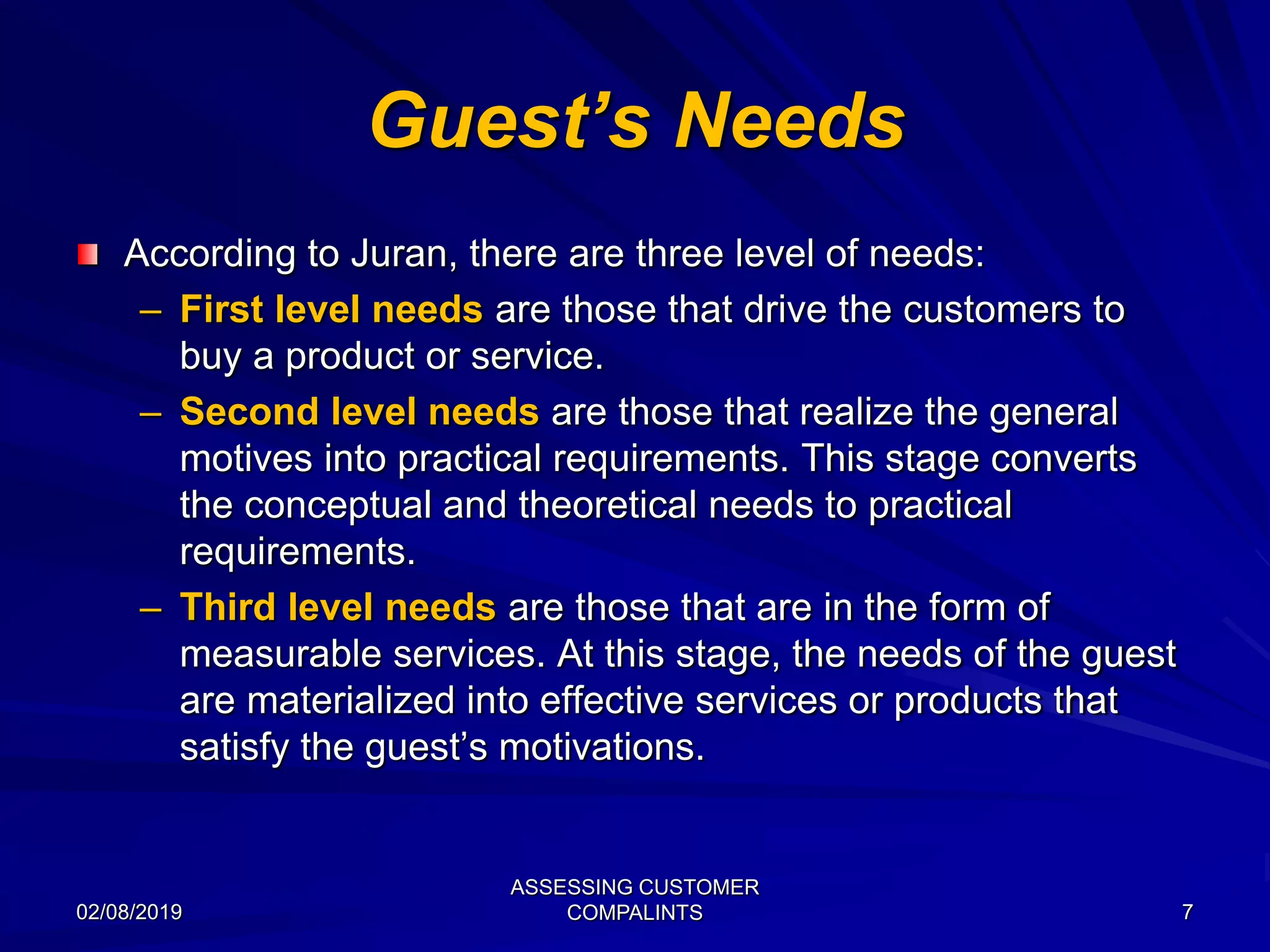 Guest’s Needs
According to Juran, there are three level of needs:
– First level needs are those that drive the customers to
buy a product or service.
– Second level needs are those that realize the general
motives into practical requirements. This stage converts
the conceptual and theoretical needs to practical
requirements.
– Third level needs are those that are in the form of
measurable services. At this stage, the needs of the guest
are materialized into effective services or products that
satisfy the guest’s motivations.
02/08/2019
ASSESSING CUSTOMER
COMPALINTS 7
 