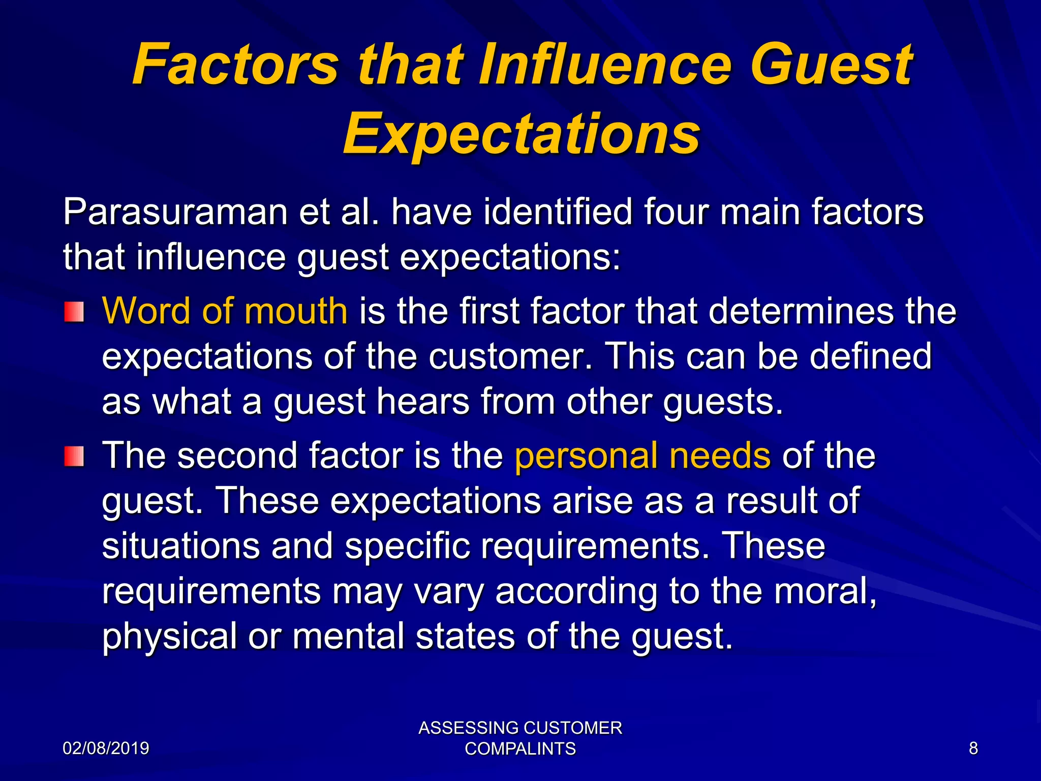 Factors that Influence Guest
Expectations
Parasuraman et al. have identified four main factors
that influence guest expectations:
Word of mouth is the first factor that determines the
expectations of the customer. This can be defined
as what a guest hears from other guests.
The second factor is the personal needs of the
guest. These expectations arise as a result of
situations and specific requirements. These
requirements may vary according to the moral,
physical or mental states of the guest.
02/08/2019
ASSESSING CUSTOMER
COMPALINTS 8
 