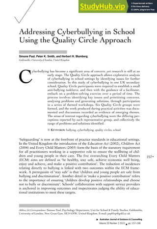 Addressing Cyberbullying in School
Using the Quality Circle Approach
Simone Paul, Peter K. Smith, and Herbert H. Blumberg
Goldsmiths, University of London, United Kingdom
C
yberbullying has become a significant area of concern, yet research is still at an
early stage. The Quality Circle approach allows explorative analysis
of cyberbullying in school settings by identifying issues for further
consideration. In this study of cyberbullying in one UK secondary
school, Quality Circle participants were required to establish a small
anti-bullying taskforce, and then with the guidance of a facilitator,
embark on a problem-solving exercise over a period of time. The
process involves identifying key issues and prioritising concerns,
analysing problems and generating solutions, through participation
in a series of themed workshops. Six Quality Circle groups were
formed, and the work produced during practical activities was docu-
mented and discussions recorded as evidence of emerging themes.
The areas of interest regarding cyberbullying were the differing per-
ceptions reported by each representative group, and collectively the
range of problems and solutions identified.
■ KEYWORDS: bullying, cyberbullying, quality circles, school
‘Safeguarding’ is now at the forefront of practice standards in educational settings.
In the United Kingdom the introduction of the Education Act (2002), Children Act
(2004) and Every Child Matters (2005) form the basis of the statutory requirement
for all practitioners working in a supportive role to ensure the wellbeing of chil-
dren and young people in their care. The five overarching Every Child Matters
(ECM) aims are defined as ‘be healthy, stay safe, achieve economic well being,
enjoy and achieve, and make a positive contribution’. The reduction of incidences
relating directly to bullying is linked with two outcomes within the ECM frame-
work. A prerequisite of ‘stay safe’ is that ‘children and young people are safe from
bullying and discrimination’. Another detail in ‘make a positive contribution’ refers
to the importance of ensuring ‘children develop positive relationships and choose
not to bully or discriminate’. Schools’ collaboration with support service providers
is anchored in improving outcomes and inspectorates judging the ability of educa-
tional institutions to meet these targets.
▲
Address for Correspondence: Simone Paul, Psychology Department, Unit for School & Family Studies, Goldsmiths,
University of London, New Cross Gate, SE14 6NW, United Kingdom. E-mail: psp01sp@gold.ac.uk
157
Australian Journal of Guidance & Counselling
Volume 20 Number 2 2010 ▲ pp. 157–168
▲
 