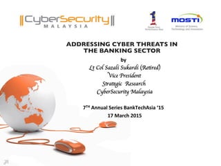 ADDRESSING CYBER THREATS IN 
THE BANKING SECTOR	

by	
  	
  	
  
Lt Col Sazali Sukardi (Retired)	

Vice President	

Strategic Research	

CyberSecurity Malaysia	

	

7TH	
  Annual	
  Series	
  BankTechAsia	
  ‘15	
  	
  	
  
17	
  March	
  2015	
  
 