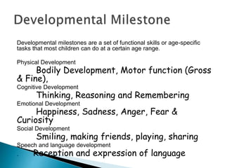 Developmental milestones are a set of functional skills or age-specific
tasks that most children can do at a certain age range.
Physical Development
Bodily Development, Motor function (Gross
& Fine),
Cognitive Development
Thinking, Reasoning and Remembering
Emotional Development
Happiness, Sadness, Anger, Fear &
Curiosity
Social Development
Smiling, making friends, playing, sharing
Speech and language development
. Reception and expression of language
 
