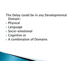 The Delay could be in any Developmental
Domain-
 Physical
 Language
 Socio-emotional
 Cognitive or
 A combination of Domains
 