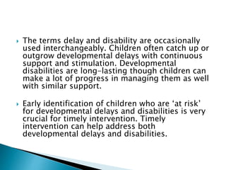  The terms delay and disability are occasionally
used interchangeably. Children often catch up or
outgrow developmental delays with continuous
support and stimulation. Developmental
disabilities are long-lasting though children can
make a lot of progress in managing them as well
with similar support.
 Early identification of children who are ‘at risk’
for developmental delays and disabilities is very
crucial for timely intervention. Timely
intervention can help address both
developmental delays and disabilities.
 