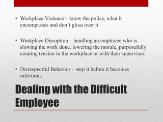Dealing with the Difficult
Employee
• Workplace Violence – know the policy, what it
encompasses and don’t gloss over it.
• Workplace Disruption – handling an employee who is
slowing the work done, lowering the morale, purposefully
creating tension in the workplace or with their supervisor.
• Disrespectful Behavior – stop it before it becomes
infectious.
 