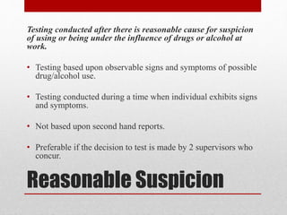 Reasonable Suspicion
Testing conducted after there is reasonable cause for suspicion
of using or being under the influence of drugs or alcohol at
work.
• Testing based upon observable signs and symptoms of possible
drug/alcohol use.
• Testing conducted during a time when individual exhibits signs
and symptoms.
• Not based upon second hand reports.
• Preferable if the decision to test is made by 2 supervisors who
concur.
 