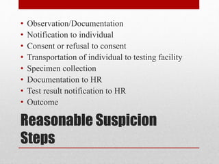 Reasonable Suspicion
Steps
• Observation/Documentation
• Notification to individual
• Consent or refusal to consent
• Transportation of individual to testing facility
• Specimen collection
• Documentation to HR
• Test result notification to HR
• Outcome
 