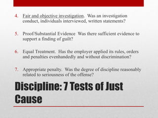 Discipline: 7 Tests of Just
Cause
4. Fair and objective investigation. Was an investigation
conduct, individuals interviewed, written statements?
5. Proof/Substantial Evidence Was there sufficient evidence to
support a finding of guilt?
6. Equal Treatment. Has the employer applied its rules, orders
and penalties evenhandedly and without discrimination?
7. Appropriate penalty. Was the degree of discipline reasonably
related to seriousness of the offense?
 