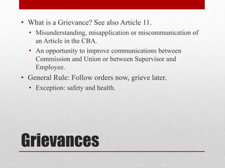 Grievances
• What is a Grievance? See also Article 11.
• Misunderstanding, misapplication or miscommunication of
an Article in the CBA.
• An opportunity to improve communications between
Commission and Union or between Supervisor and
Employee.
• General Rule: Follow orders now, grieve later.
• Exception: safety and health.
 