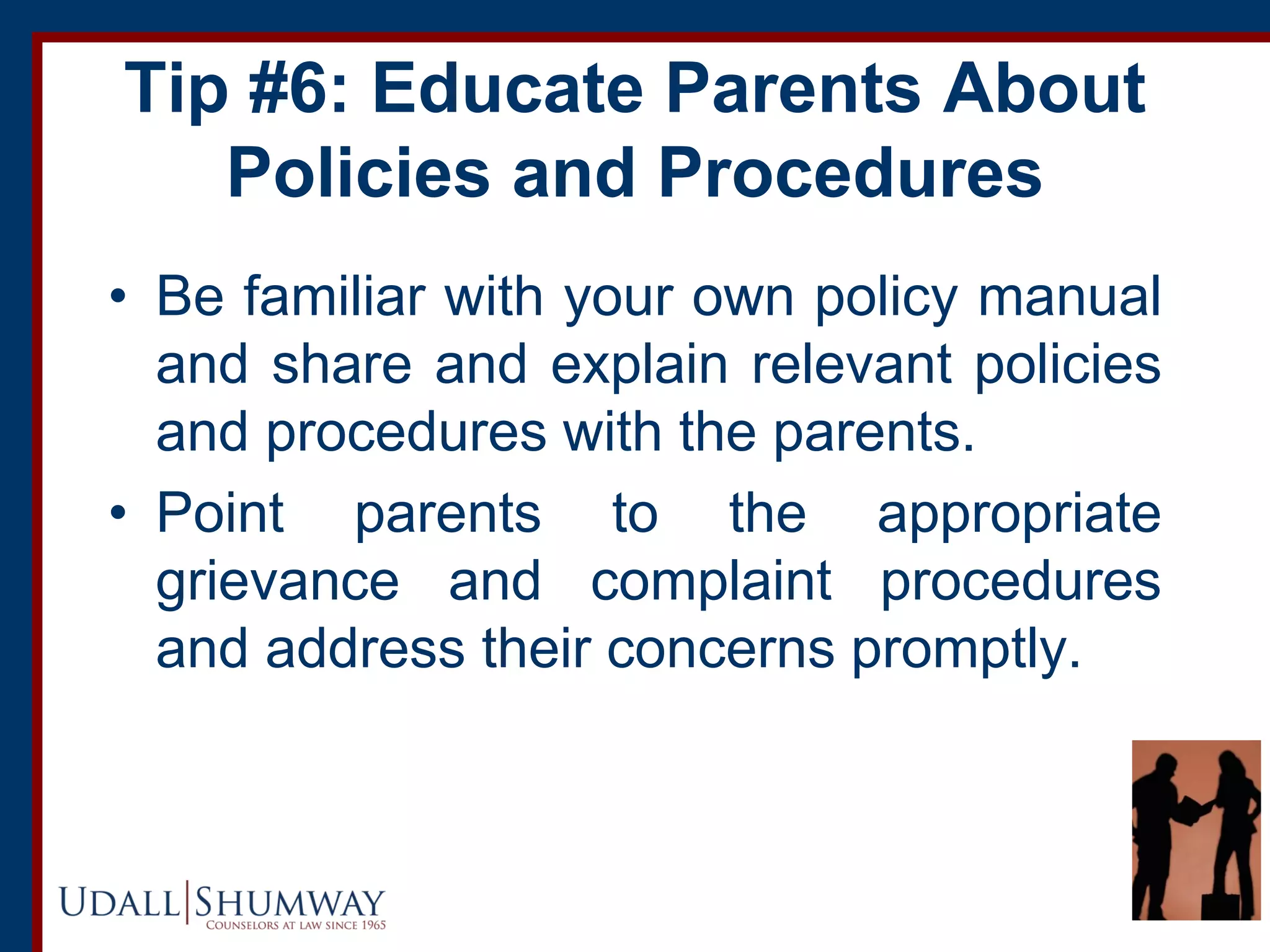 Tip #6: Educate Parents About
Policies and Procedures
• Be familiar with your own policy manual
and share and explain relevant policies
and procedures with the parents.
• Point parents to the appropriate
grievance and complaint procedures
and address their concerns promptly.
 