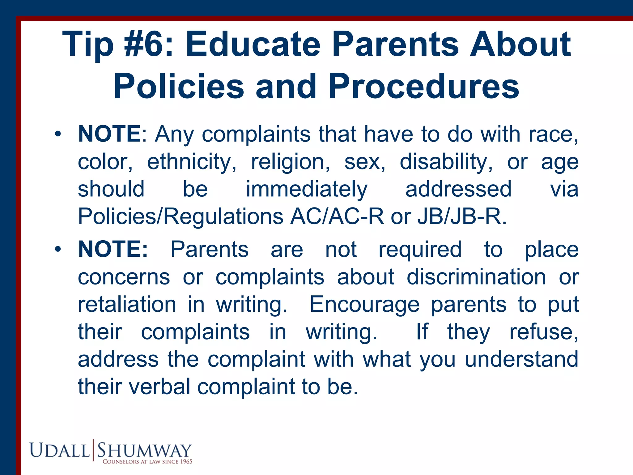 Tip #6: Educate Parents About
Policies and Procedures
• NOTE: Any complaints that have to do with race,
color, ethnicity, religion, sex, disability, or age
should be immediately addressed via
Policies/Regulations AC/AC-R or JB/JB-R.
• NOTE: Parents are not required to place
concerns or complaints about discrimination or
retaliation in writing. Encourage parents to put
their complaints in writing. If they refuse,
address the complaint with what you understand
their verbal complaint to be.
 