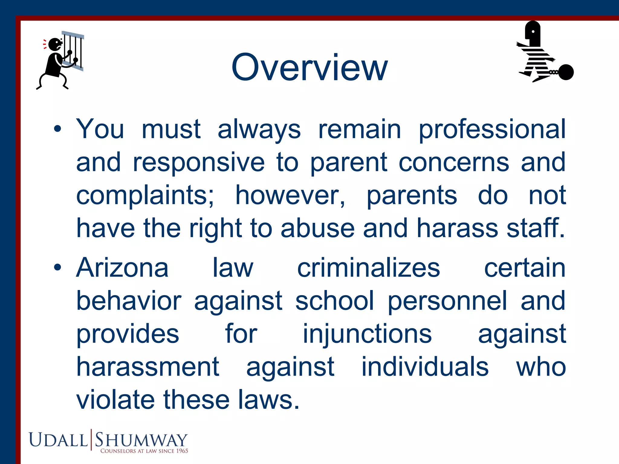 Overview
• You must always remain professional
and responsive to parent concerns and
complaints; however, parents do not
have the right to abuse and harass staff.
• Arizona law criminalizes certain
behavior against school personnel and
provides for injunctions against
harassment against individuals who
violate these laws.
 