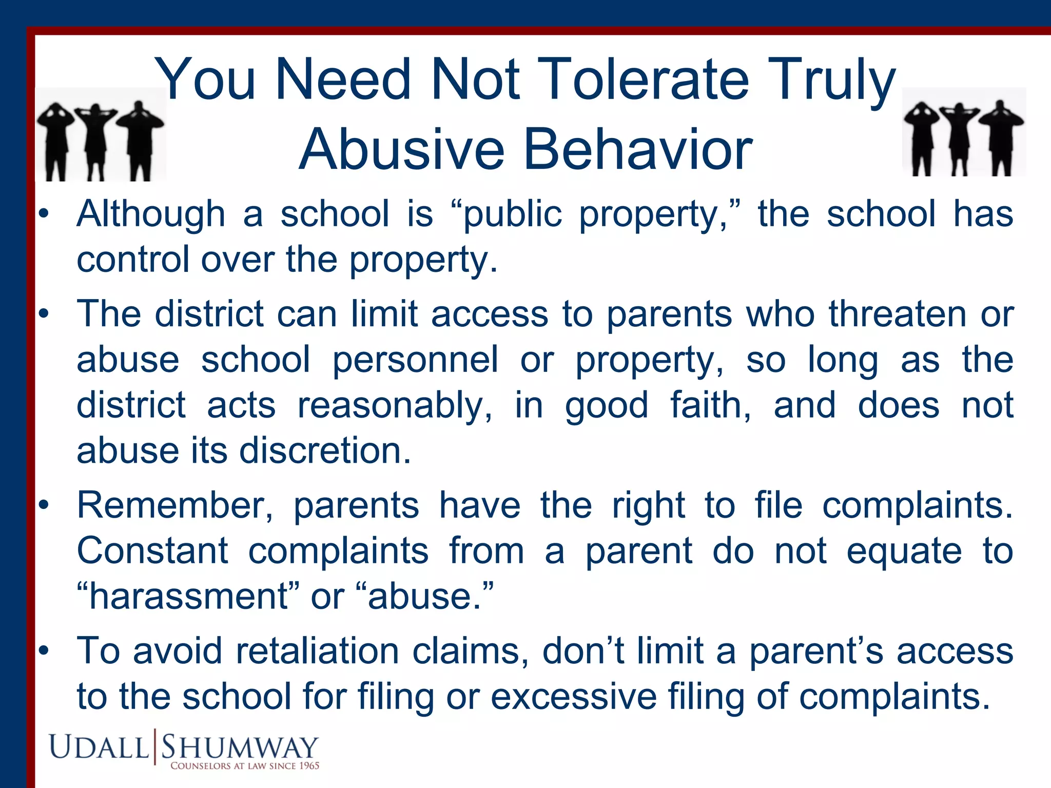 You Need Not Tolerate Truly
Abusive Behavior
• Although a school is “public property,” the school has
control over the property.
• The district can limit access to parents who threaten or
abuse school personnel or property, so long as the
district acts reasonably, in good faith, and does not
abuse its discretion.
• Remember, parents have the right to file complaints.
Constant complaints from a parent do not equate to
“harassment” or “abuse.”
• To avoid retaliation claims, don’t limit a parent’s access
to the school for filing or excessive filing of complaints.
 