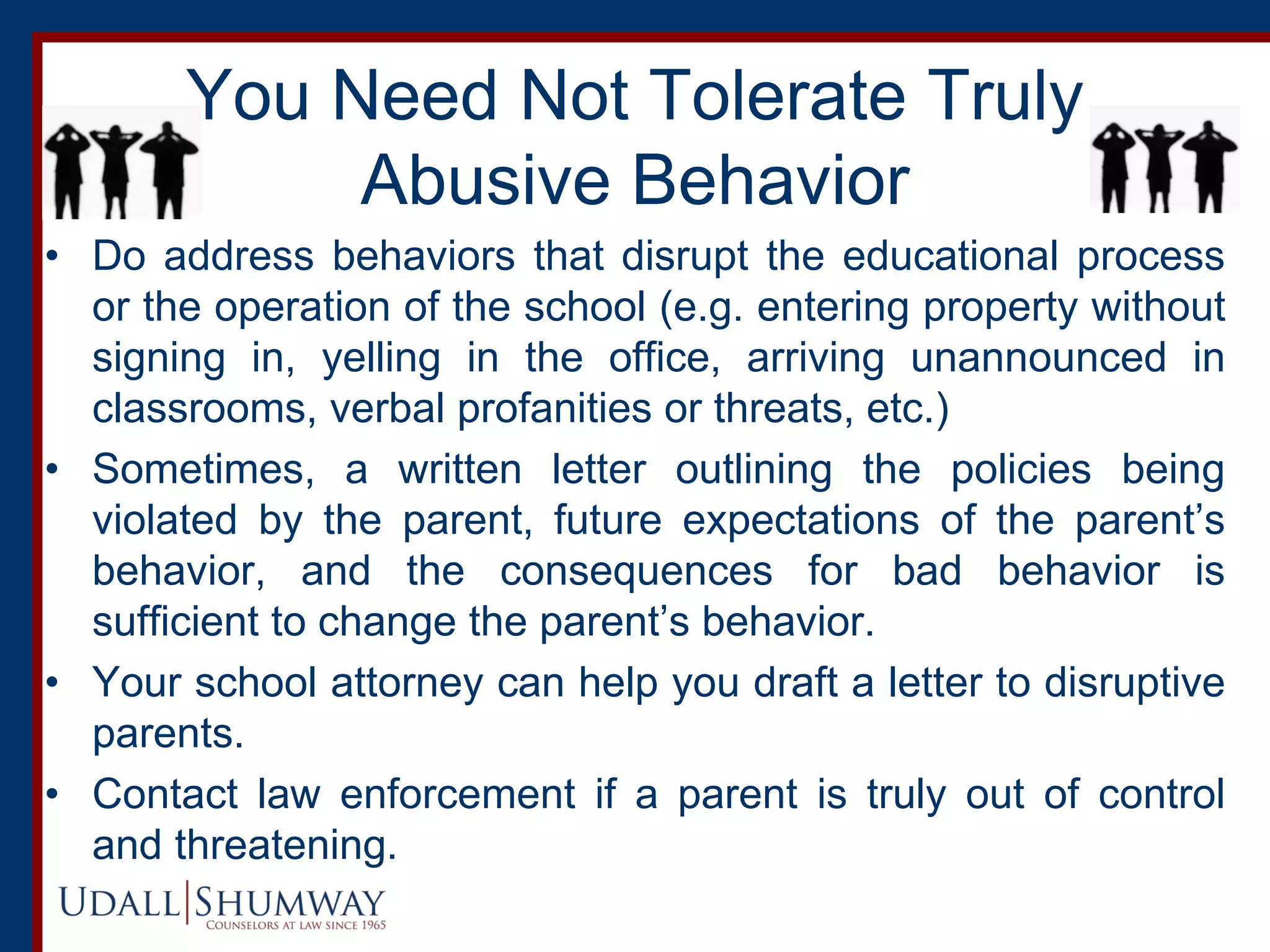 You Need Not Tolerate Truly
Abusive Behavior
• Do address behaviors that disrupt the educational process
or the operation of the school (e.g. entering property without
signing in, yelling in the office, arriving unannounced in
classrooms, verbal profanities or threats, etc.)
• Sometimes, a written letter outlining the policies being
violated by the parent, future expectations of the parent’s
behavior, and the consequences for bad behavior is
sufficient to change the parent’s behavior.
• Your school attorney can help you draft a letter to disruptive
parents.
• Contact law enforcement if a parent is truly out of control
and threatening.
 