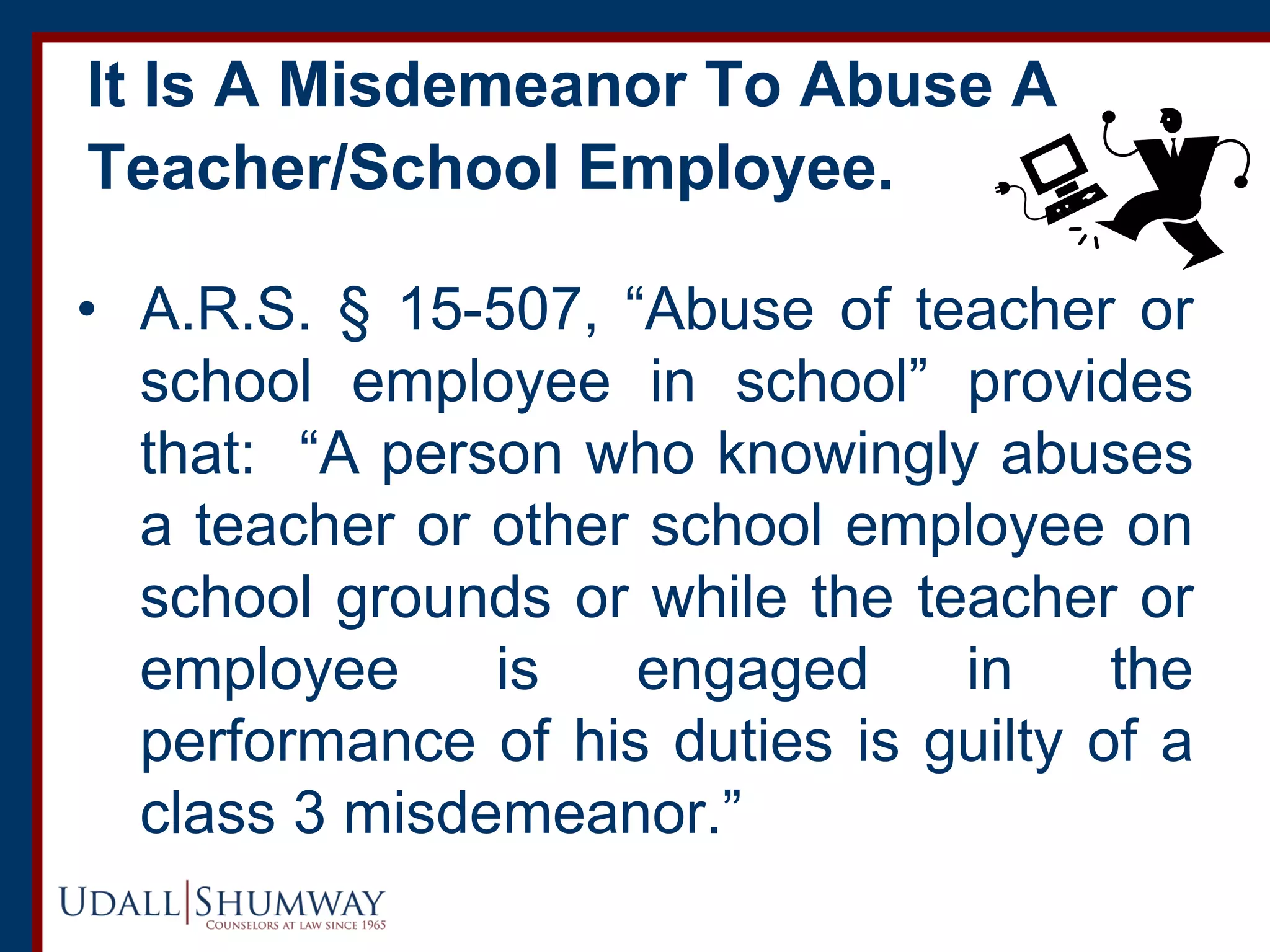 It Is A Misdemeanor To Abuse A
Teacher/School Employee.
• A.R.S. § 15-507, “Abuse of teacher or
school employee in school” provides
that: “A person who knowingly abuses
a teacher or other school employee on
school grounds or while the teacher or
employee is engaged in the
performance of his duties is guilty of a
class 3 misdemeanor.”
 