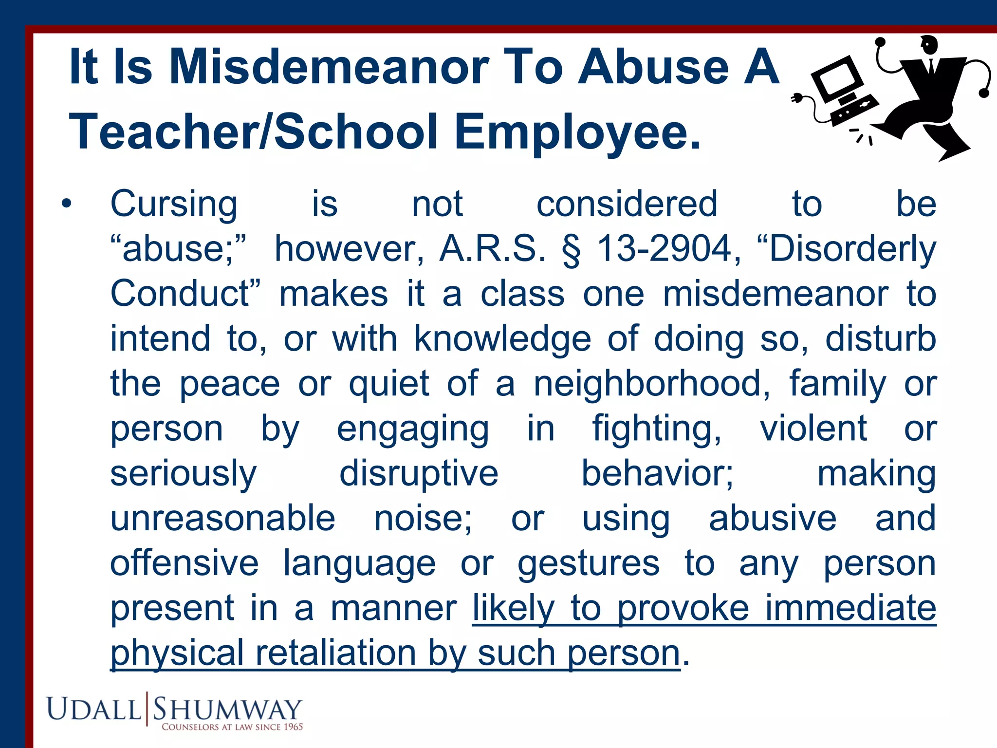 It Is Misdemeanor To Abuse A
Teacher/School Employee.
• Cursing is not considered to be
“abuse;” however, A.R.S. § 13-2904, “Disorderly
Conduct” makes it a class one misdemeanor to
intend to, or with knowledge of doing so, disturb
the peace or quiet of a neighborhood, family or
person by engaging in fighting, violent or
seriously disruptive behavior; making
unreasonable noise; or using abusive and
offensive language or gestures to any person
present in a manner likely to provoke immediate
physical retaliation by such person.
 