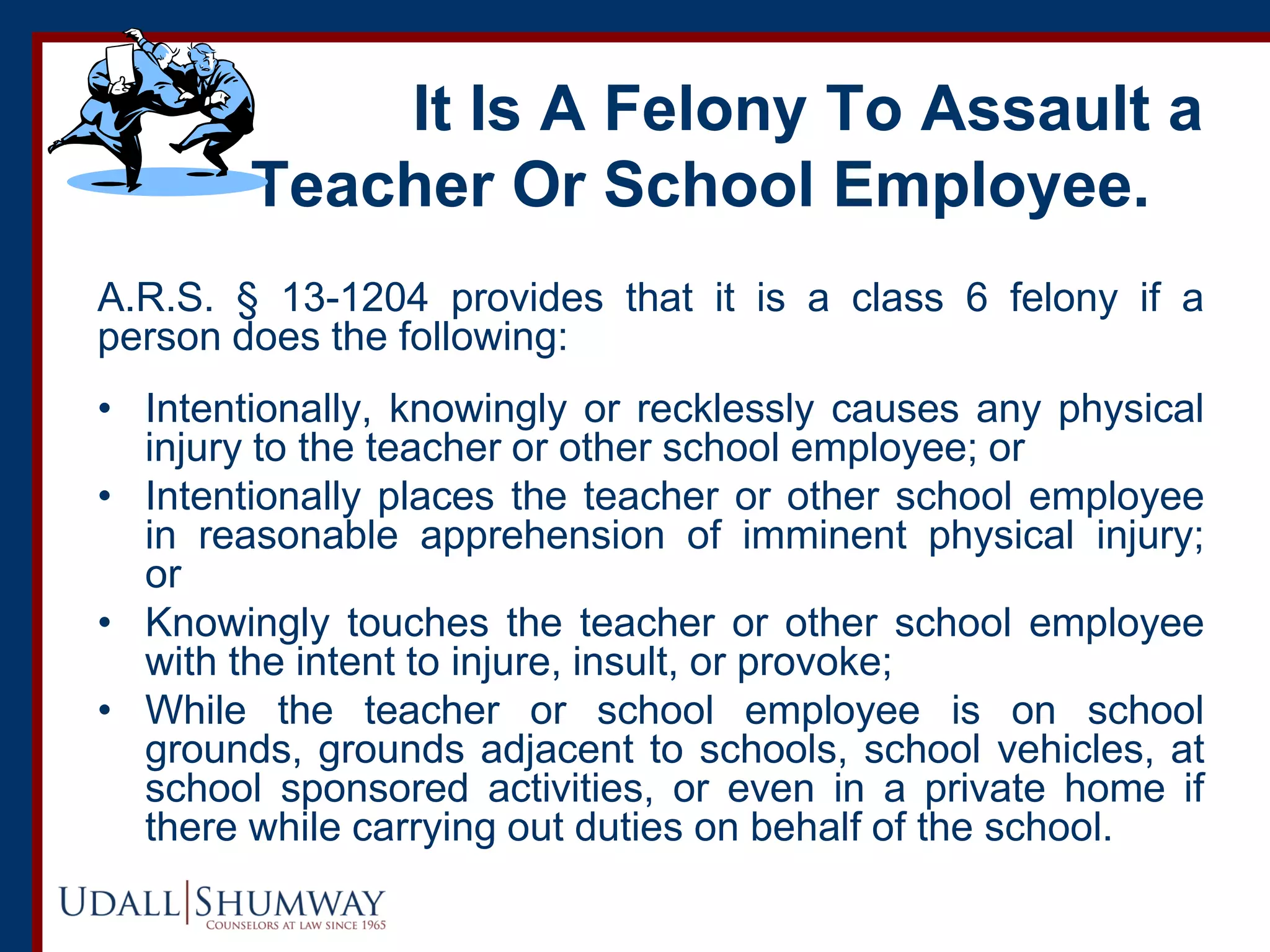 It Is A Felony To Assault a
Teacher Or School Employee.
A.R.S. § 13-1204 provides that it is a class 6 felony if a
person does the following:
• Intentionally, knowingly or recklessly causes any physical
injury to the teacher or other school employee; or
• Intentionally places the teacher or other school employee
in reasonable apprehension of imminent physical injury;
or
• Knowingly touches the teacher or other school employee
with the intent to injure, insult, or provoke;
• While the teacher or school employee is on school
grounds, grounds adjacent to schools, school vehicles, at
school sponsored activities, or even in a private home if
there while carrying out duties on behalf of the school.
 