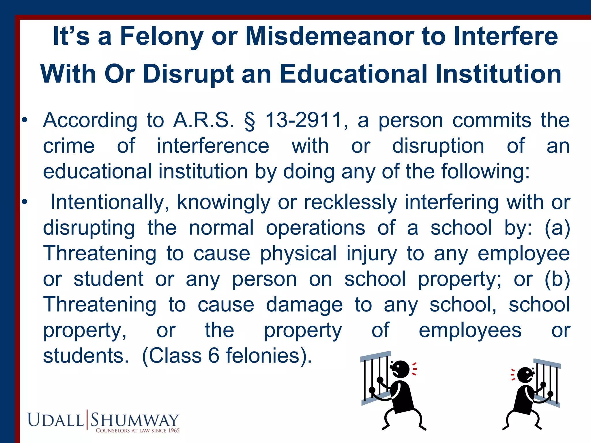 It’s a Felony or Misdemeanor to Interfere
With Or Disrupt an Educational Institution
• According to A.R.S. § 13-2911, a person commits the
crime of interference with or disruption of an
educational institution by doing any of the following:
• Intentionally, knowingly or recklessly interfering with or
disrupting the normal operations of a school by: (a)
Threatening to cause physical injury to any employee
or student or any person on school property; or (b)
Threatening to cause damage to any school, school
property, or the property of employees or
students. (Class 6 felonies).
 