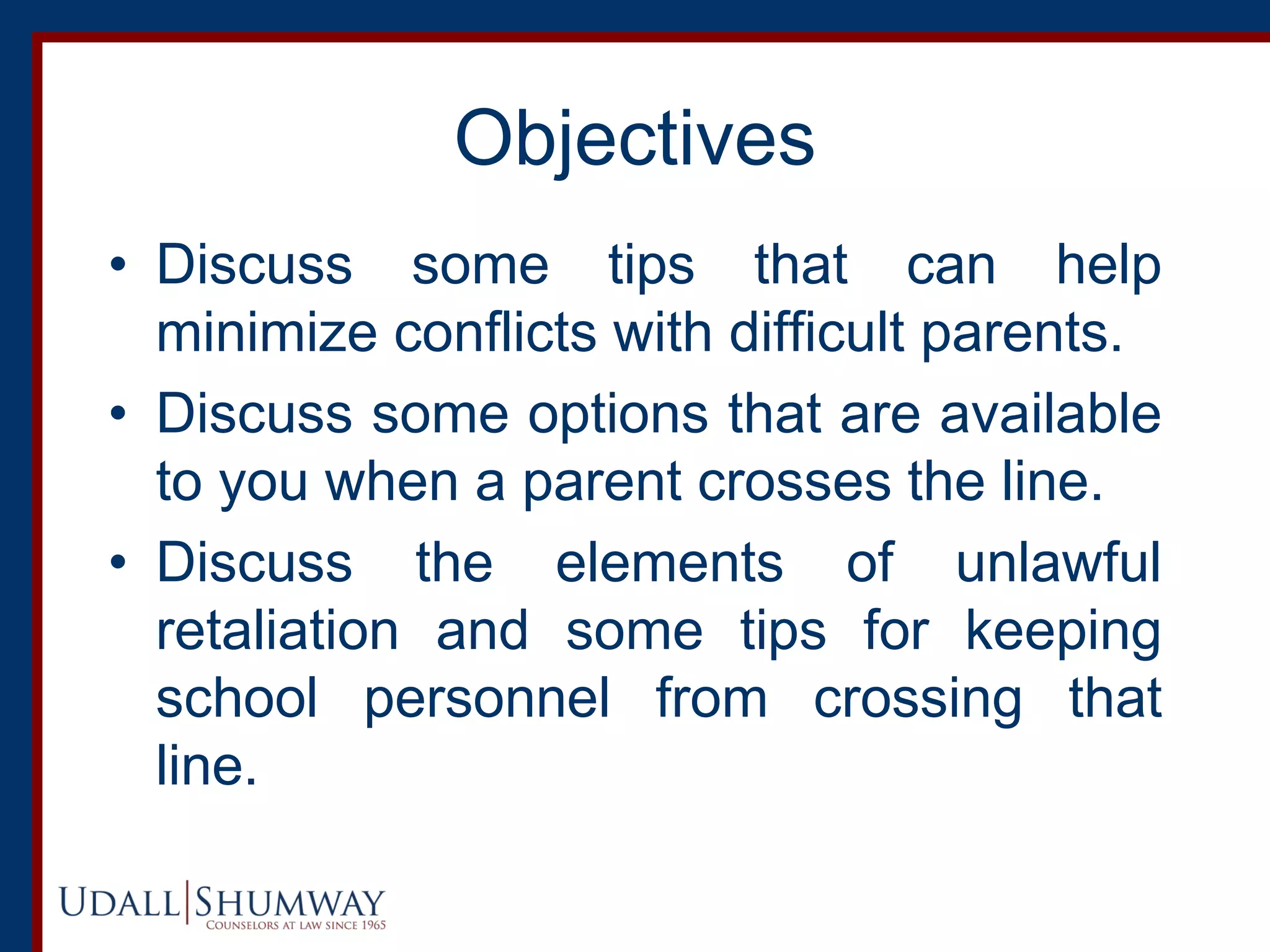 Objectives
• Discuss some tips that can help
minimize conflicts with difficult parents.
• Discuss some options that are available
to you when a parent crosses the line.
• Discuss the elements of unlawful
retaliation and some tips for keeping
school personnel from crossing that
line.
 