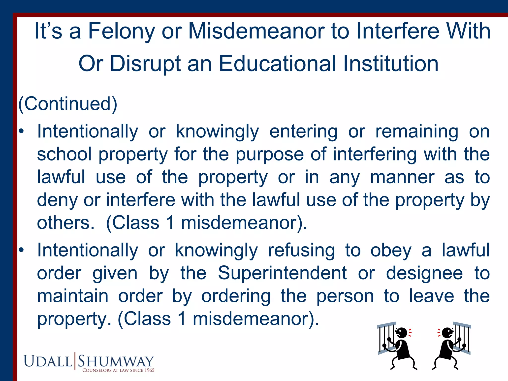 It’s a Felony or Misdemeanor to Interfere With
Or Disrupt an Educational Institution
(Continued)
• Intentionally or knowingly entering or remaining on
school property for the purpose of interfering with the
lawful use of the property or in any manner as to
deny or interfere with the lawful use of the property by
others. (Class 1 misdemeanor).
• Intentionally or knowingly refusing to obey a lawful
order given by the Superintendent or designee to
maintain order by ordering the person to leave the
property. (Class 1 misdemeanor).
 