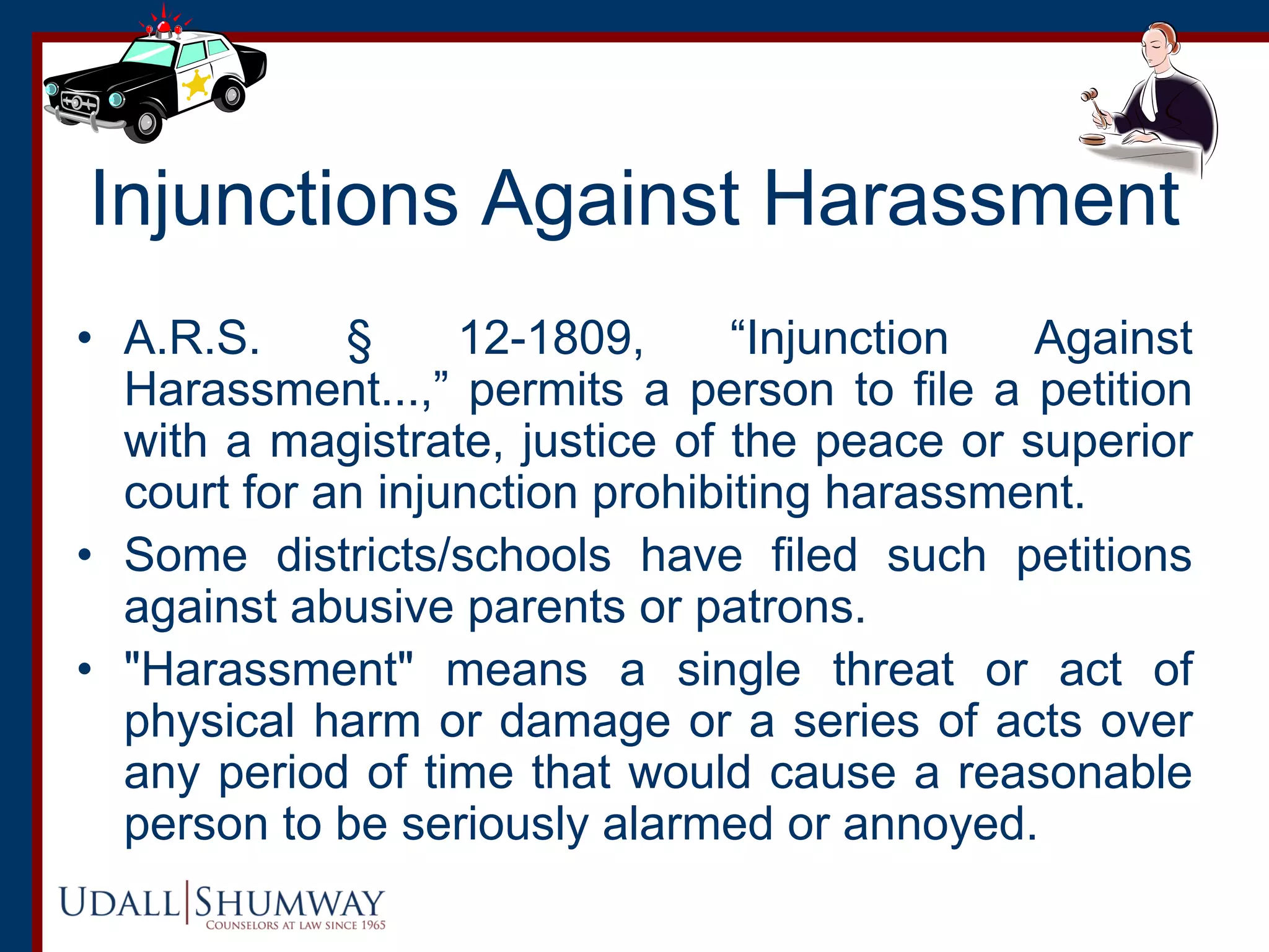 Injunctions Against Harassment
• A.R.S. § 12-1809, “Injunction Against
Harassment...,” permits a person to file a petition
with a magistrate, justice of the peace or superior
court for an injunction prohibiting harassment.
• Some districts/schools have filed such petitions
against abusive parents or patrons.
• "Harassment" means a single threat or act of
physical harm or damage or a series of acts over
any period of time that would cause a reasonable
person to be seriously alarmed or annoyed.
 