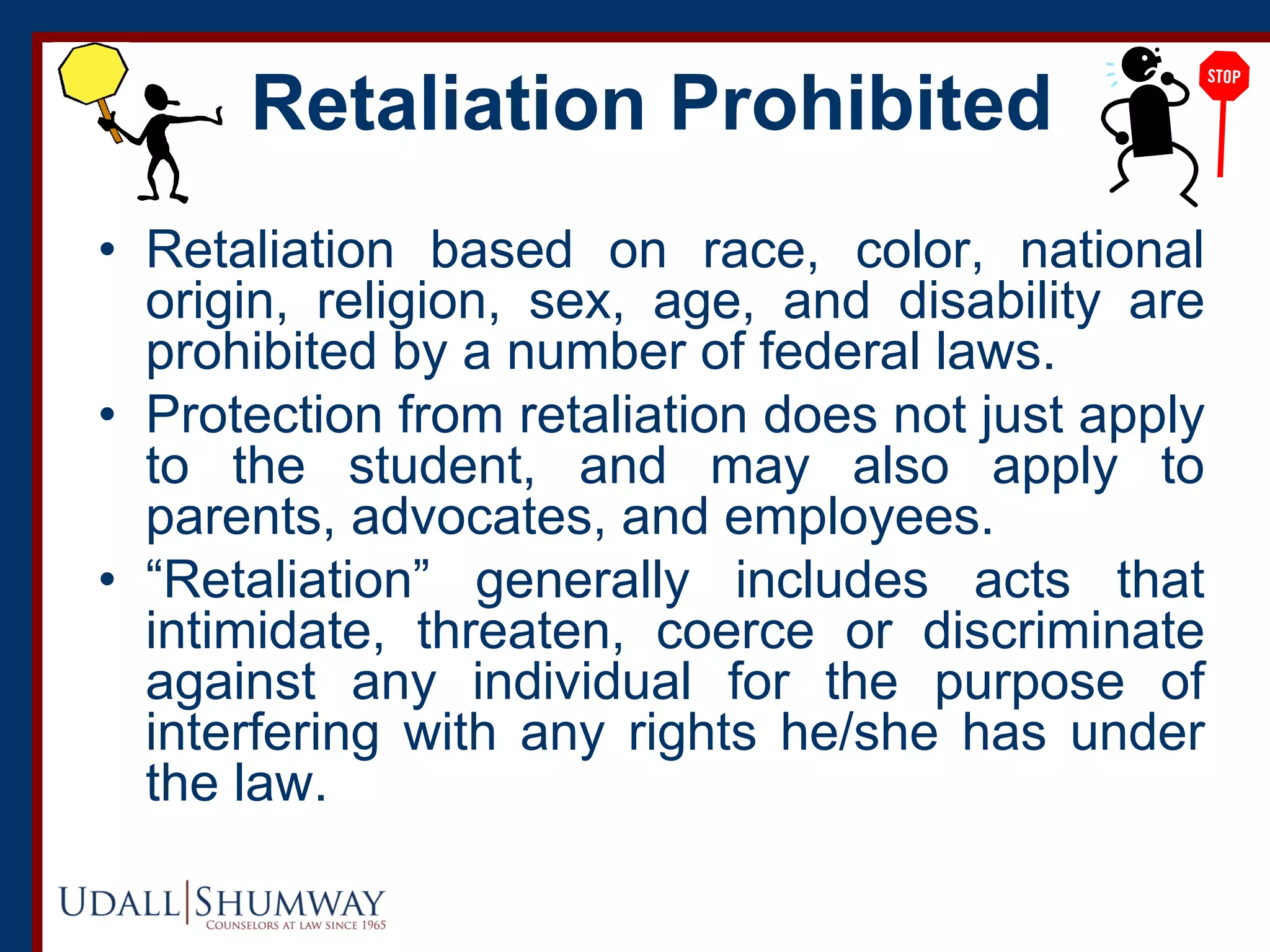 Retaliation Prohibited
• Retaliation based on race, color, national
origin, religion, sex, age, and disability are
prohibited by a number of federal laws.
• Protection from retaliation does not just apply
to the student, and may also apply to
parents, advocates, and employees.
• “Retaliation” generally includes acts that
intimidate, threaten, coerce or discriminate
against any individual for the purpose of
interfering with any rights he/she has under
the law.
 