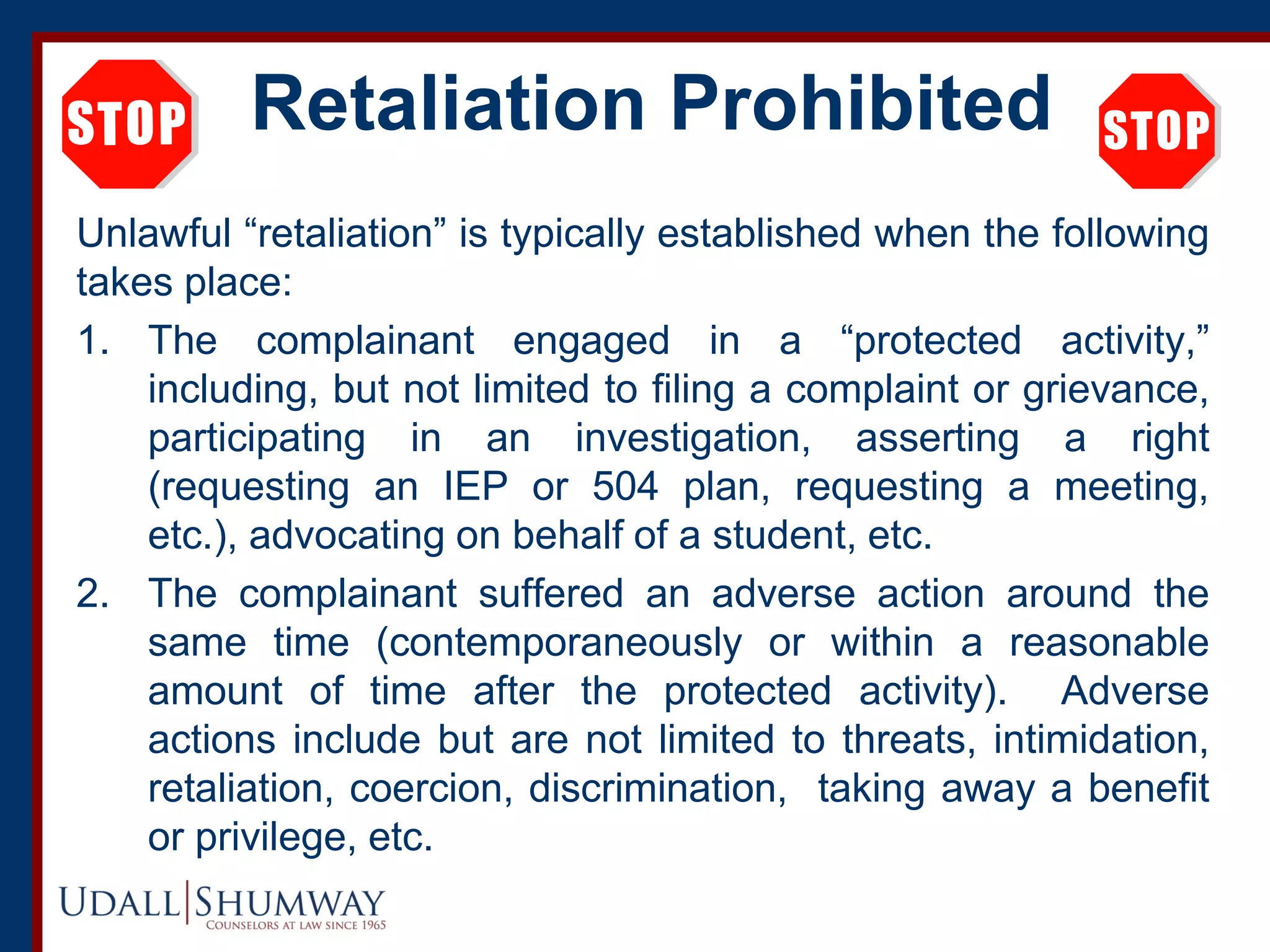 Retaliation Prohibited
Unlawful “retaliation” is typically established when the following
takes place:
1. The complainant engaged in a “protected activity,”
including, but not limited to filing a complaint or grievance,
participating in an investigation, asserting a right
(requesting an IEP or 504 plan, requesting a meeting,
etc.), advocating on behalf of a student, etc.
2. The complainant suffered an adverse action around the
same time (contemporaneously or within a reasonable
amount of time after the protected activity). Adverse
actions include but are not limited to threats, intimidation,
retaliation, coercion, discrimination, taking away a benefit
or privilege, etc.
 
