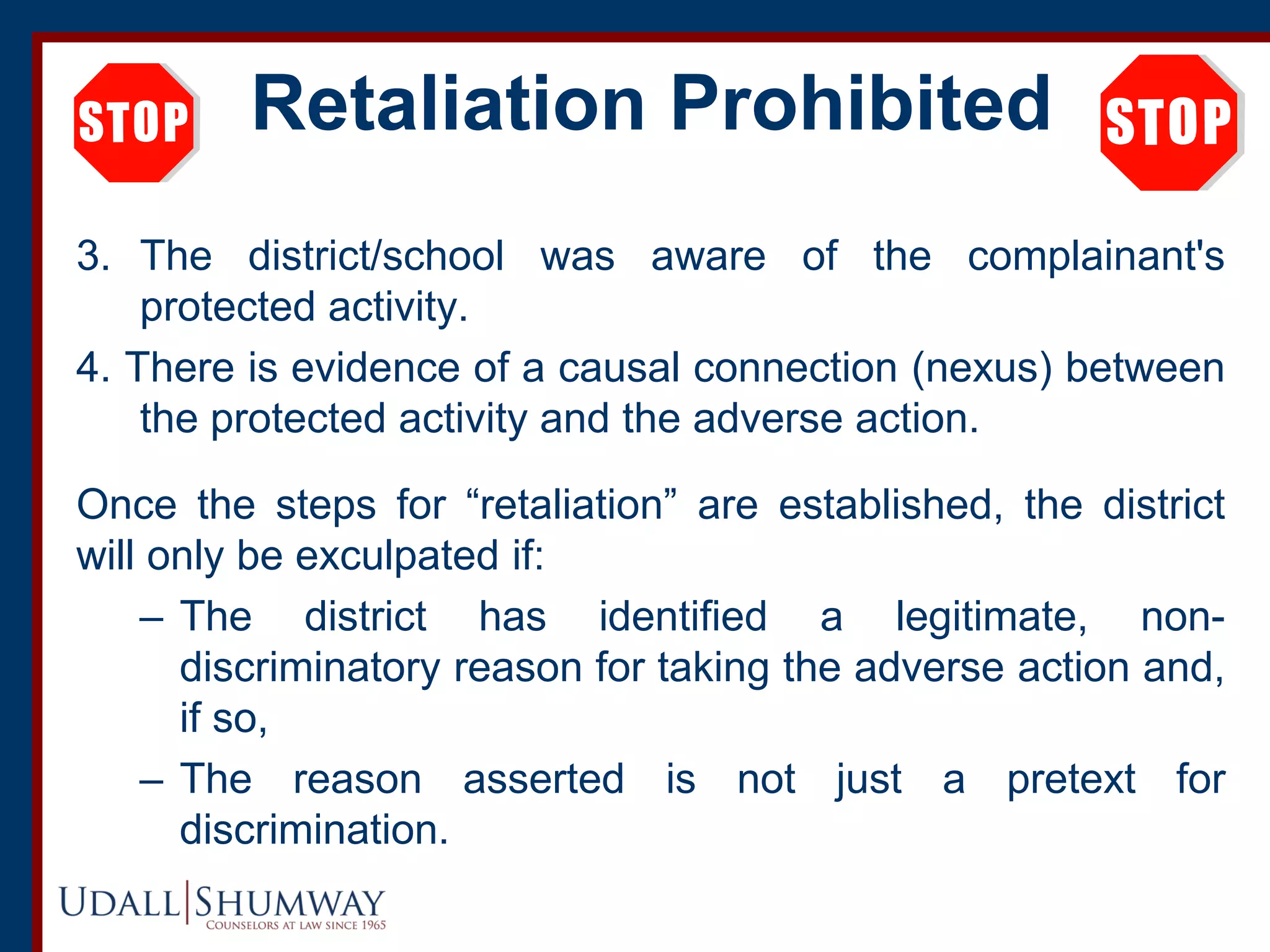 Retaliation Prohibited
3. The district/school was aware of the complainant's
protected activity.
4. There is evidence of a causal connection (nexus) between
the protected activity and the adverse action.
Once the steps for “retaliation” are established, the district
will only be exculpated if:
– The district has identified a legitimate, non-
discriminatory reason for taking the adverse action and,
if so,
– The reason asserted is not just a pretext for
discrimination.
 