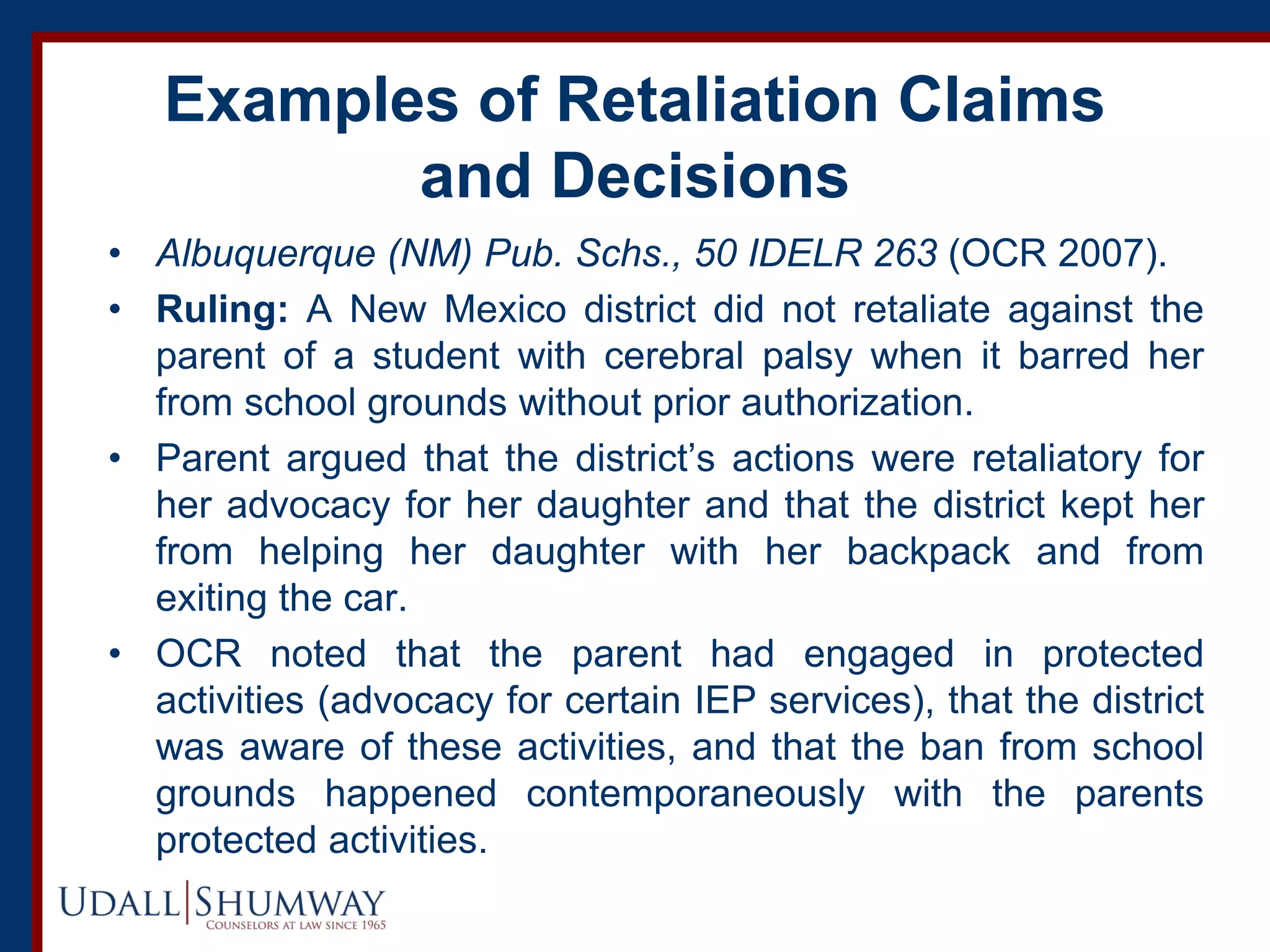 Examples of Retaliation Claims
and Decisions
• Albuquerque (NM) Pub. Schs., 50 IDELR 263 (OCR 2007).
• Ruling: A New Mexico district did not retaliate against the
parent of a student with cerebral palsy when it barred her
from school grounds without prior authorization.
• Parent argued that the district’s actions were retaliatory for
her advocacy for her daughter and that the district kept her
from helping her daughter with her backpack and from
exiting the car.
• OCR noted that the parent had engaged in protected
activities (advocacy for certain IEP services), that the district
was aware of these activities, and that the ban from school
grounds happened contemporaneously with the parents
protected activities.
 