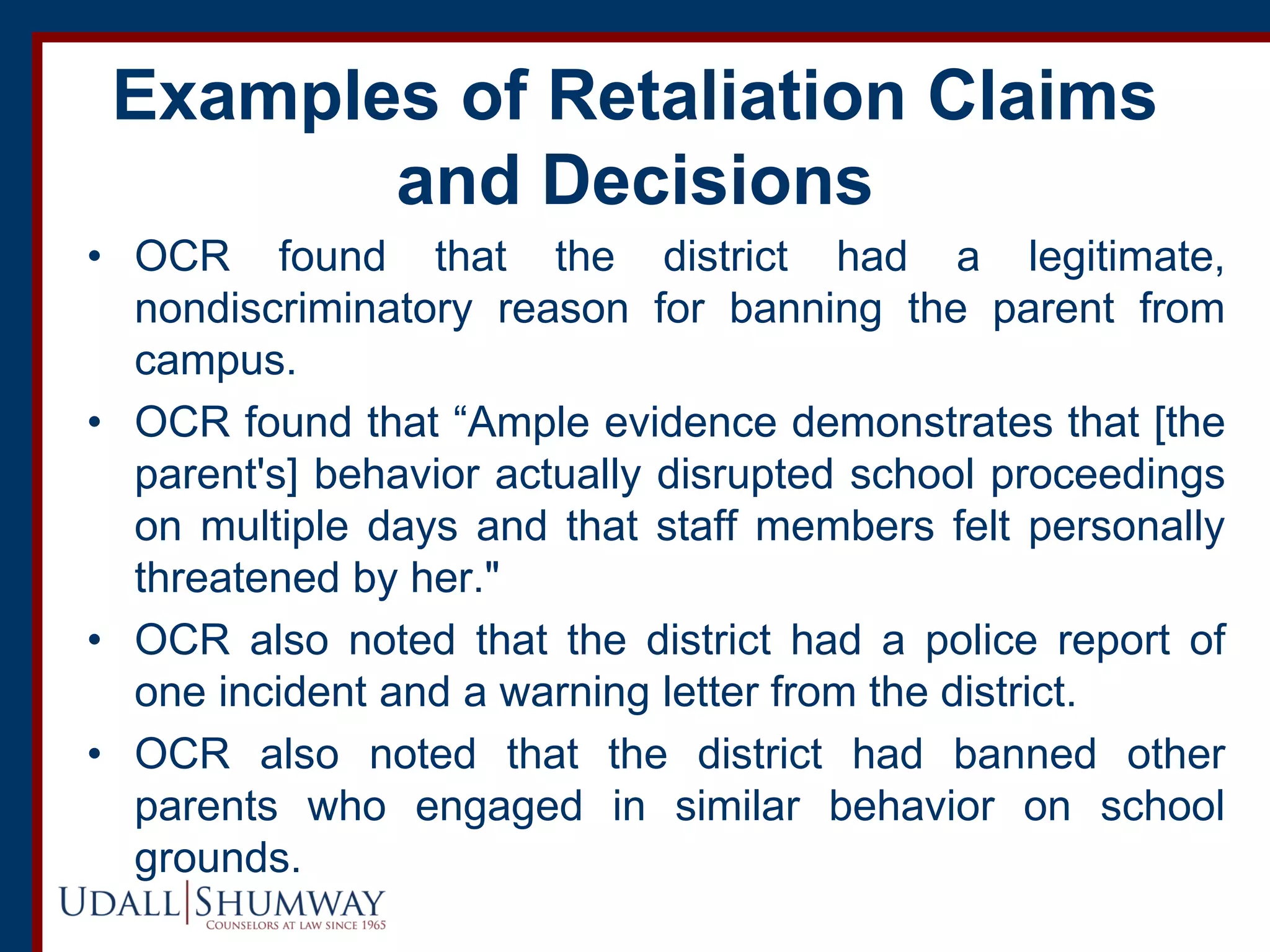 Examples of Retaliation Claims
and Decisions
• OCR found that the district had a legitimate,
nondiscriminatory reason for banning the parent from
campus.
• OCR found that “Ample evidence demonstrates that [the
parent's] behavior actually disrupted school proceedings
on multiple days and that staff members felt personally
threatened by her."
• OCR also noted that the district had a police report of
one incident and a warning letter from the district.
• OCR also noted that the district had banned other
parents who engaged in similar behavior on school
grounds.
 