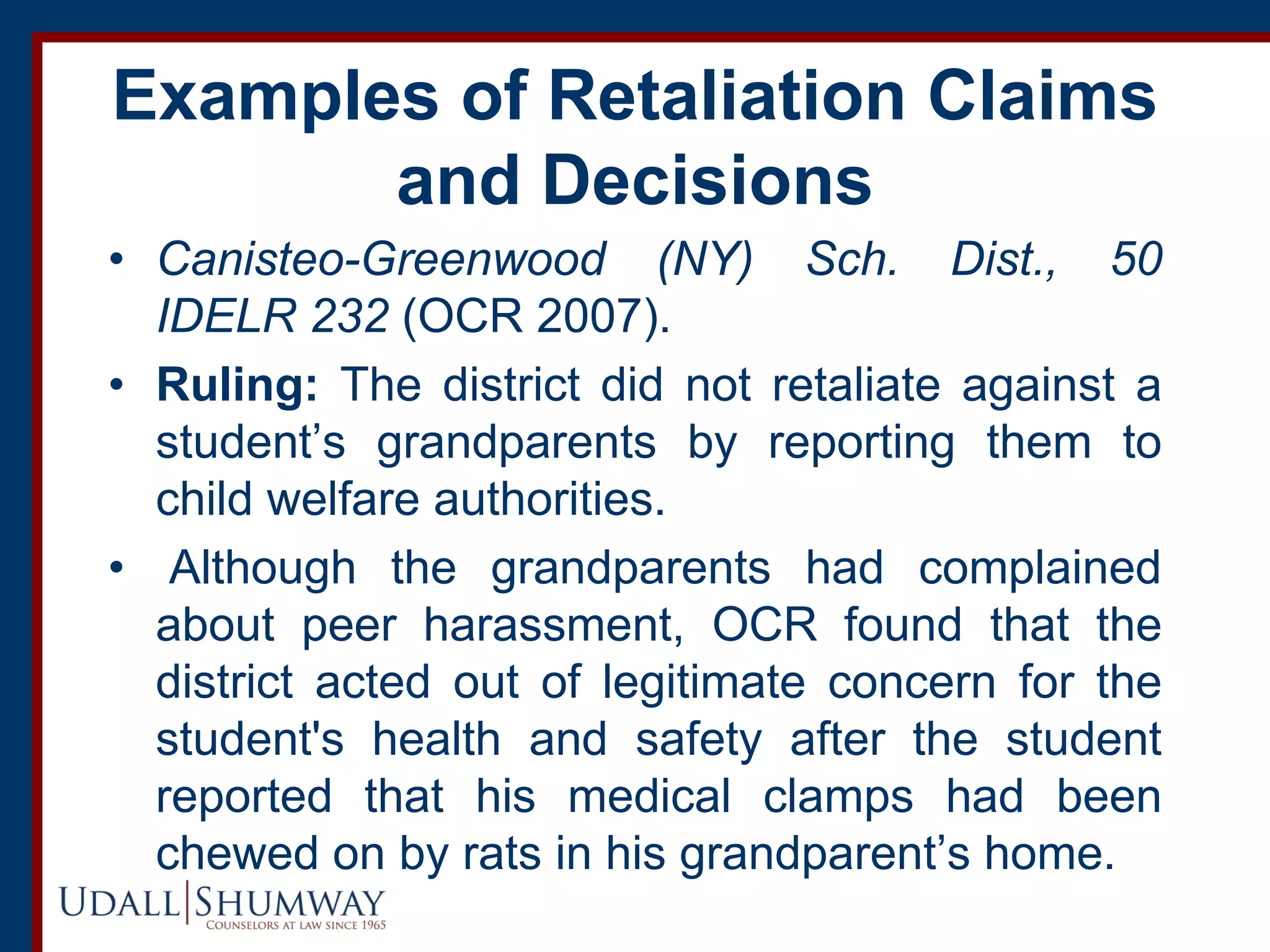 Examples of Retaliation Claims
and Decisions
• Canisteo-Greenwood (NY) Sch. Dist., 50
IDELR 232 (OCR 2007).
• Ruling: The district did not retaliate against a
student’s grandparents by reporting them to
child welfare authorities.
• Although the grandparents had complained
about peer harassment, OCR found that the
district acted out of legitimate concern for the
student's health and safety after the student
reported that his medical clamps had been
chewed on by rats in his grandparent’s home.
 