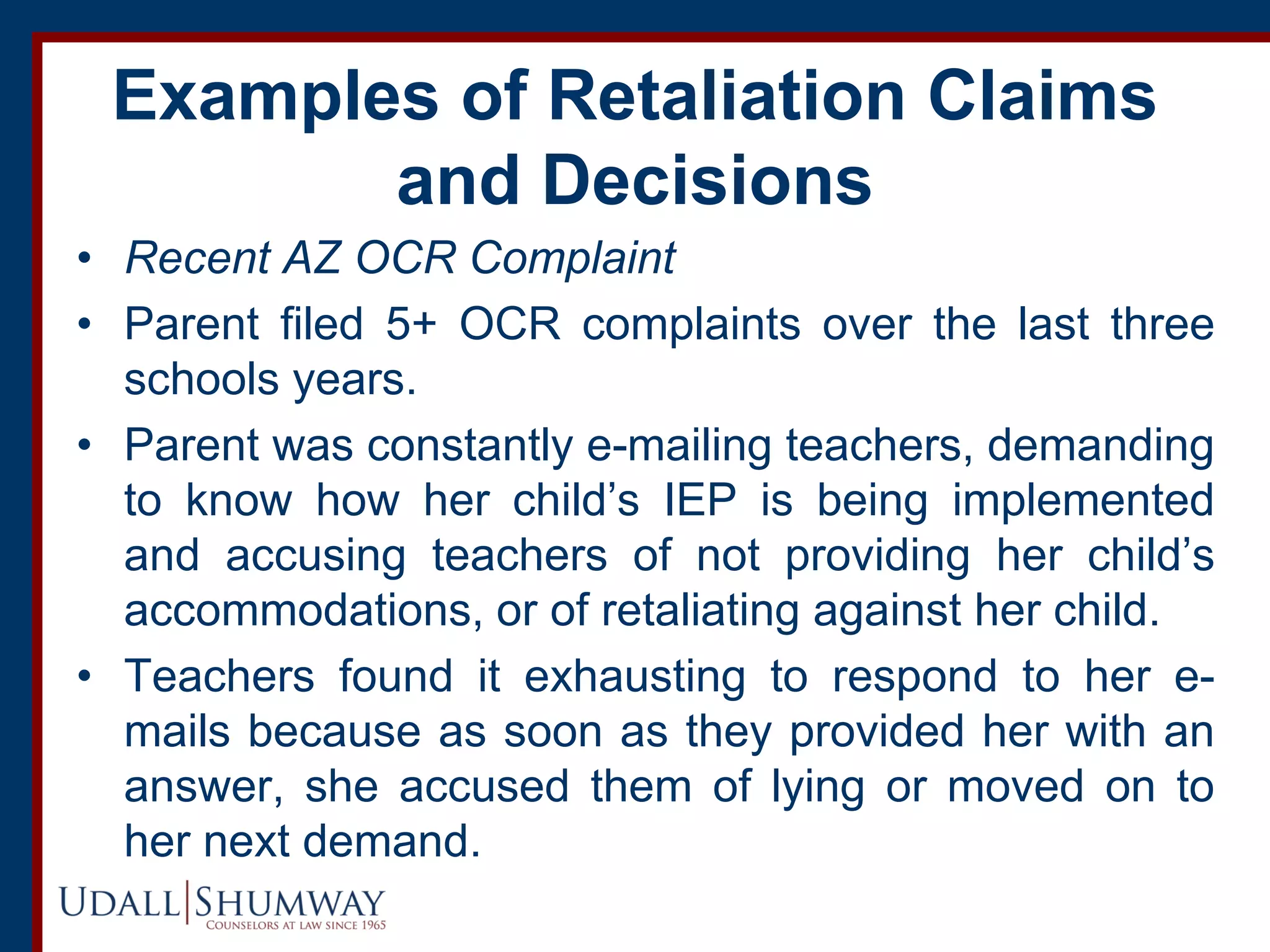 Examples of Retaliation Claims
and Decisions
• Recent AZ OCR Complaint
• Parent filed 5+ OCR complaints over the last three
schools years.
• Parent was constantly e-mailing teachers, demanding
to know how her child’s IEP is being implemented
and accusing teachers of not providing her child’s
accommodations, or of retaliating against her child.
• Teachers found it exhausting to respond to her e-
mails because as soon as they provided her with an
answer, she accused them of lying or moved on to
her next demand.
 