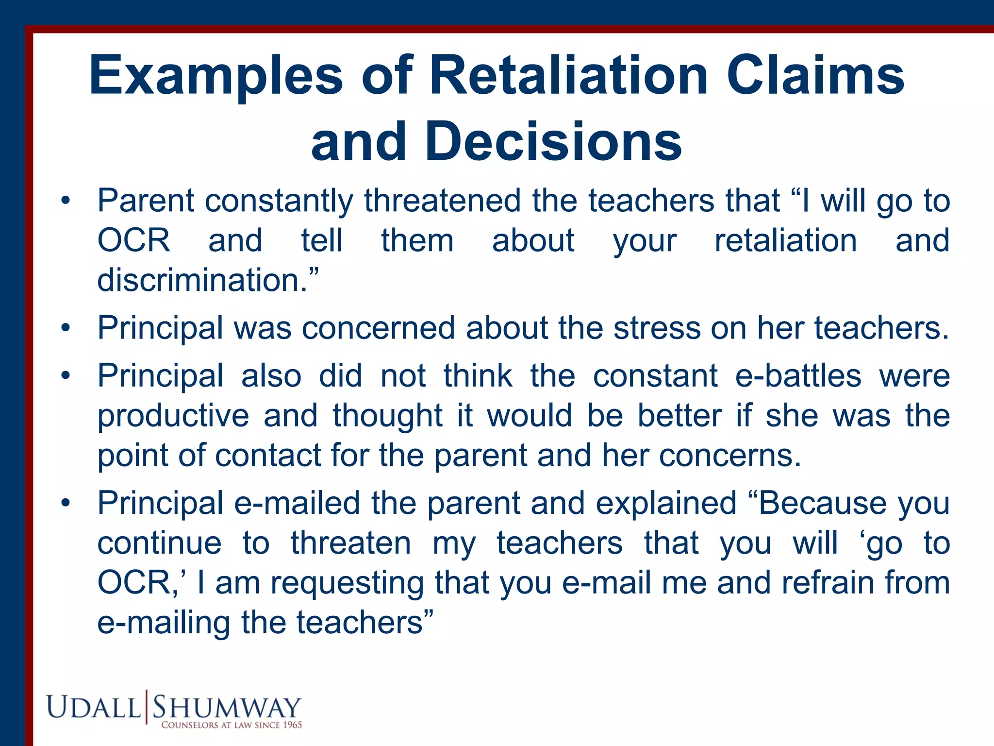 Examples of Retaliation Claims
and Decisions
• Parent constantly threatened the teachers that “I will go to
OCR and tell them about your retaliation and
discrimination.”
• Principal was concerned about the stress on her teachers.
• Principal also did not think the constant e-battles were
productive and thought it would be better if she was the
point of contact for the parent and her concerns.
• Principal e-mailed the parent and explained “Because you
continue to threaten my teachers that you will ‘go to
OCR,’ I am requesting that you e-mail me and refrain from
e-mailing the teachers”
 