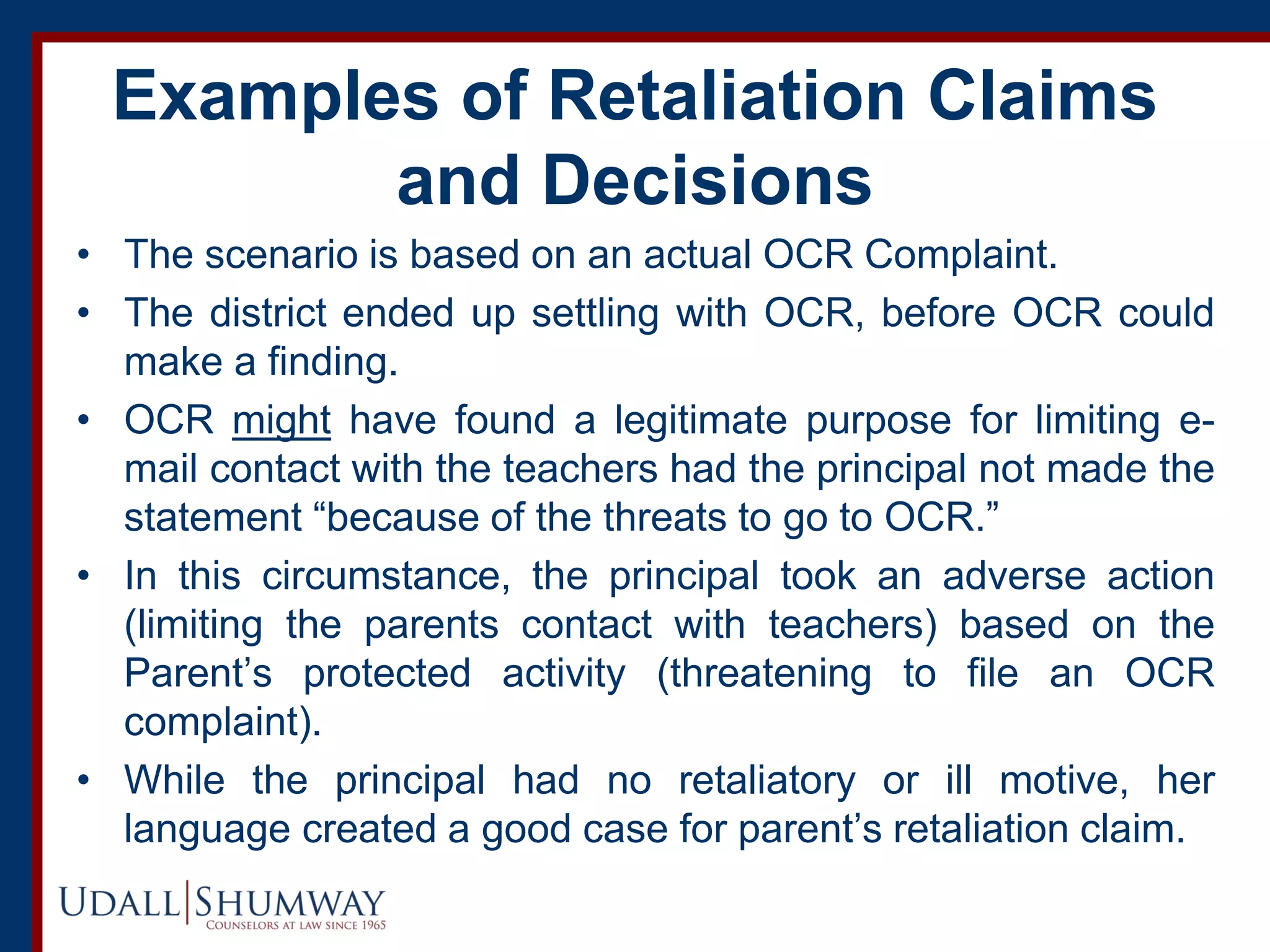 Examples of Retaliation Claims
and Decisions
• The scenario is based on an actual OCR Complaint.
• The district ended up settling with OCR, before OCR could
make a finding.
• OCR might have found a legitimate purpose for limiting e-
mail contact with the teachers had the principal not made the
statement “because of the threats to go to OCR.”
• In this circumstance, the principal took an adverse action
(limiting the parents contact with teachers) based on the
Parent’s protected activity (threatening to file an OCR
complaint).
• While the principal had no retaliatory or ill motive, her
language created a good case for parent’s retaliation claim.
 
