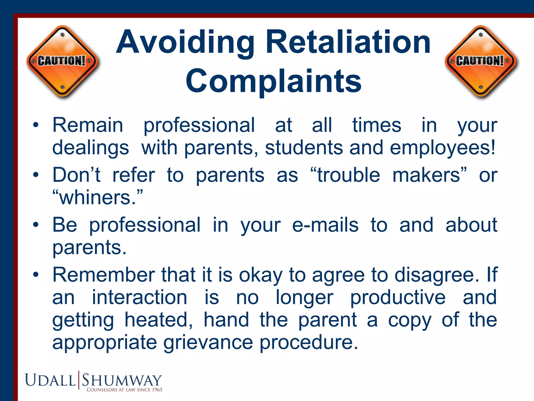 Avoiding Retaliation
Complaints
• Remain professional at all times in your
dealings with parents, students and employees!
• Don’t refer to parents as “trouble makers” or
“whiners.”
• Be professional in your e-mails to and about
parents.
• Remember that it is okay to agree to disagree. If
an interaction is no longer productive and
getting heated, hand the parent a copy of the
appropriate grievance procedure.
 