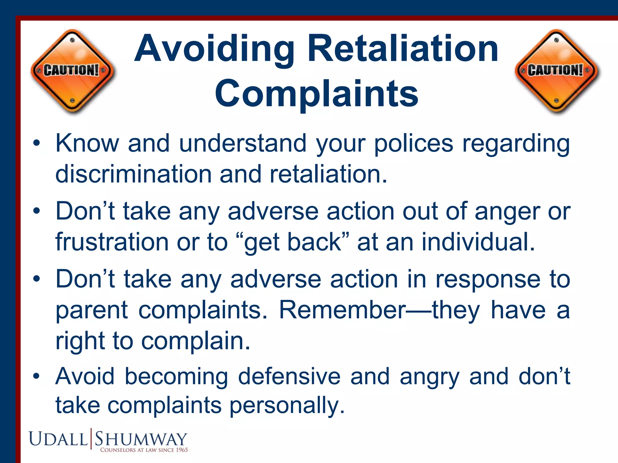 Avoiding Retaliation
Complaints
• Know and understand your polices regarding
discrimination and retaliation.
• Don’t take any adverse action out of anger or
frustration or to “get back” at an individual.
• Don’t take any adverse action in response to
parent complaints. Remember—they have a
right to complain.
• Avoid becoming defensive and angry and don’t
take complaints personally.
 