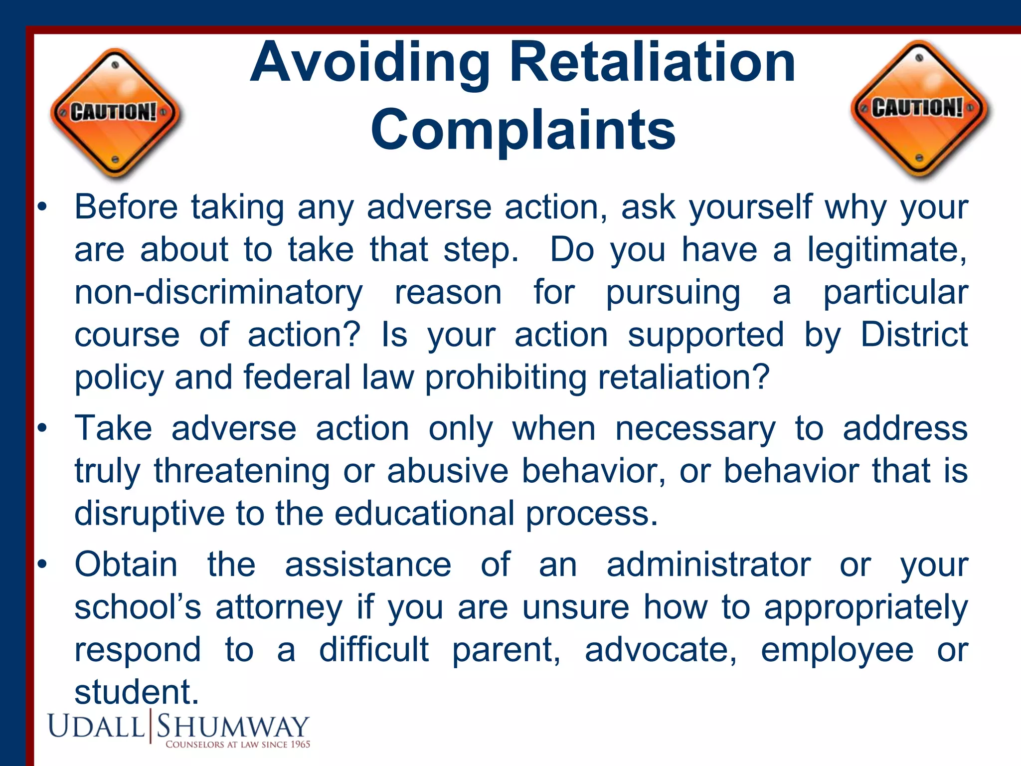 Avoiding Retaliation
Complaints
• Before taking any adverse action, ask yourself why your
are about to take that step. Do you have a legitimate,
non-discriminatory reason for pursuing a particular
course of action? Is your action supported by District
policy and federal law prohibiting retaliation?
• Take adverse action only when necessary to address
truly threatening or abusive behavior, or behavior that is
disruptive to the educational process.
• Obtain the assistance of an administrator or your
school’s attorney if you are unsure how to appropriately
respond to a difficult parent, advocate, employee or
student.
 