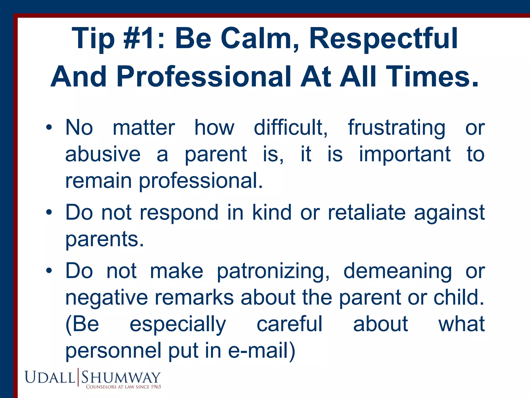 Tip #1: Be Calm, Respectful
And Professional At All Times.
• No matter how difficult, frustrating or
abusive a parent is, it is important to
remain professional.
• Do not respond in kind or retaliate against
parents.
• Do not make patronizing, demeaning or
negative remarks about the parent or child.
(Be especially careful about what
personnel put in e-mail)
 